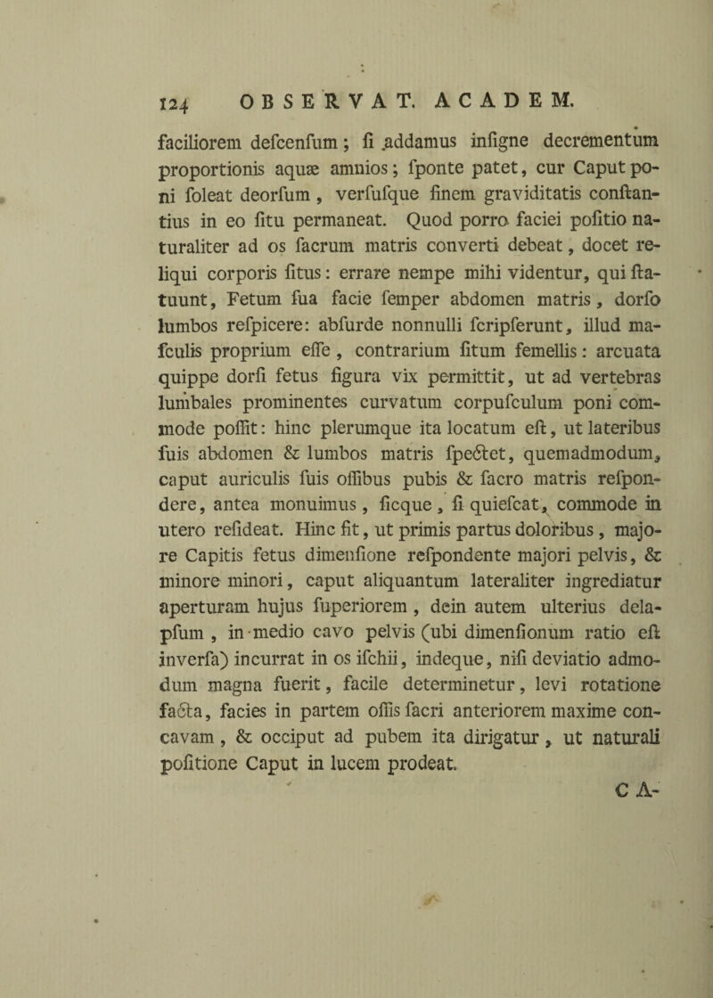 faciliorem defcenfum; fi .addamus infigne decrementum proportionis aquae amnios; fponte patet, cur Caput po¬ ni foleat deorfum , verfufque finem graviditatis conflan¬ dus in eo fitu permaneat. Quod porro faciei pofitio na¬ turaliter ad os facrum matris converti debeat, docet re¬ liqui corporis fitus: errare nempe mihi videntur, qui fla- tuunt, Fetum fua facie femper abdomen matris, dorfo lumbos refpicere: abfurde nonnulli fcripferunt, illud ma- fculis proprium effe , contrarium fitum femellis: arcuata quippe dorfi fetus figura vix permittit, ut ad vertebras lumbales prominentes curvatum corpufculum poni com¬ mode poflit: hinc plerumque ita locatum efl, ut lateribus fuis abdomen & lumbos matris fpedlet, quemadmodum* caput auriculis fuis offibus pubis & facro matris refpon- dere, antea monuimus, ficque , fi quiefcat, commode in utero refideat. Hinc fit, ut primis partus doloribus , majo¬ re Capitis fetus dimenfione refpondente majori pelvis, & minore minori, caput aliquantum lateraliter ingrediatur aperturam hujus fuperiorem , dein autem ulterius dela- pfum , in medio cavo pelvis (ubi dimenfionum ratio efl inverfa) incurrat in os ifchii, indeque, nili deviatio admo¬ dum magna fuerit, facile determinetur, levi rotatione fa6ta, facies in partem offis facri anteriorem maxime con¬ cavam , & occiput ad pubem ita dirigatur, ut naturali politione Caput in lucem prodeat C A-