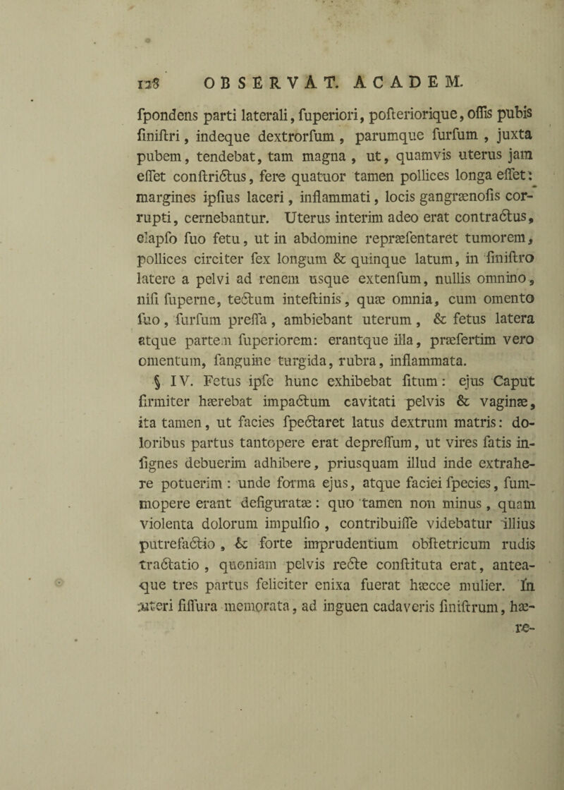 fpondens parti laterali, fuperiori, pofteriorique, offis pubis Uniftri, indeque dextrorfum , parumque furfum , juxta pubem, tendebat, tam magna , ut, quamvis uterus jam effiet conftridtus, fere quatuor tamen pollices longa effiet : margines ipfius laceri, inflammati, locis gangrsenofis cor¬ rupti, cernebantur. Uterus interim adeo erat contra&us, elapfo fuo fetu, ut in abdomine reprsefentaret tumorem, pollices circiter fex longum & quinque latum, in finiftro latere a pelvi ad renem usque extenfum, nullis omnino, nifi fuperne, tedtum inteftinis, quae omnia, cum omento fuo, furfum preffa , ambiebant uterum , & fetus latera atque partem fuperiorem: erantque illa, praefertim vero omentum, fanguine turgida, rubra, inflammata. § IV. Fetus ipfe hunc exhibebat fitum: ejus Caput firmiter haerebat impadlum cavitati pelvis & vaginae, ita tamen, ut facies fpedlaret latus dextrum matris: do¬ loribus partus tantopere erat depreffium, ut vires fatis in- lignes debuerim adhibere, priusquam illud inde extrahe¬ re potuerim : unde forma ejus, atque faciei fpecies, fum- tnopere erant defiguratae: quo tamen non minus, quam violenta dolorum impulfio , contribuiffie videbatur illius putreladlio , <k forte imprudentium obftetricum rudis tradlatio , quoniam pelvis redle conftituta erat, antea- que tres partus feliciter enixa fuerat harece mulier. In ut-eri fiffura memorata, ad inguen cadaveris fmiftrum, ha>