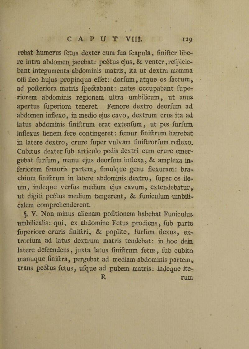 rebat humerus fetus dexter cum fua fcapula , finifter libe¬ re intra abdomen jacebat: pe<5tus ejus,& venter ,refpicie- bant integumenta abdominis matris, ita ut dextra mamma olli ileo hujus propinqua eflet: dorfum, atque os facrum, ad pofteriora matris fpe6tabant: nates occupabant fupe- riorem abdominis regionem ultra umbilicum, ut anus apertus fuperiora teneret. Femore dextro deorfum ad abdomen inflexo, in medio ejus cavo, dextrum crus ita ad latus abdominis flniftrum erat extenfum, ut pes furfum inflexus lienem fere contingeret: femur flniftrum haerebat in latere dextro, crure fuper vulvam finiftrorfum reflexo. Cubitus dexter fub articulo pedis dextri cum crure emer¬ gebat furfum, manu ejus deorfum inflexa, & amplexa in¬ feriorem femoris partem, ftmulque genu flexuram: bra¬ chium flniftrum in latere abdominis dextro, fuper os ile¬ um, indeque verfus medium ejus cavum, extendebatur, ut digiti pectus medium tangerent, & funiculum umbili¬ calem comprehenderent. V. Non minus alienam politionem habebat Funiculus umbilicalis: qui, ex abdomine Fetus prodiens, fub parte fuperiore cruris finiftri, & poplite, furfum flexus, ex- trorfum ad latus dextrum matris tendebat: in hoc dein latere defcendens, juxta latus flniftrum fetus, fub cubita manuque finiftra, pergebat ad mediam abdominis partem, trans pe6tus fetus ? ufque ad pubem matris: indeque ite- R tum