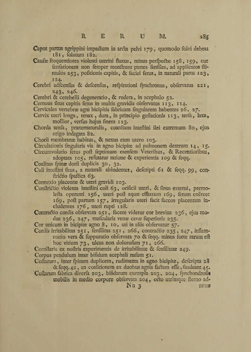 Caput partus agrippini impactum in arda pelvi 179, quomodo folvi debeat 181, folutum 182. Caufae frequentiores violenti uterini fluxus, minus perfpedte 158, 159, cur fenfationem non femper monftrent partes fenfiles, ad applicatos ftl- mulos 253, politionis capitis, & faciei fetus, in naturali partu 123, .124. Cerebri adfcenfus & defcenfus, refpirationi fynchronus, obfervatus 221 ? 243, 246. Cerebri & cerebelli degeneratio, & rudera, in acephalo 52. Cernuus litus capitis fetus in multis gravidis obfervatus 113, 114. Cervicales vertebras agni bicipitis fabricam lingularem habentes 26, 27. Cervix uteri longa, tenax , dura, in principio geftationis 113, terfa,. laxa, mollior, verfus hujus finem 123. Chorda tenfa, praternaturalis, coardans intelKni ilei extremum 80, eju& origo indagata 82. Chorii membranee habitus, & nexus cum utero 103. Circulationis Angularis via in agno bicipite ad pulmonem dextrum 14, 15, Circumvolutio fetus poli: feptimum menfem Veteribus, & Recentioribus^ adoptata 105, refutatur ratione & experientia 109 & feqq. Coalitus fpinee dorfi duplicis 30, 32. Coli inteflini fitus, a naturali abludentes, deferipti 61 & feqq. 99, con- ftridio fpaftica 63. Connexio placenra & uteri gravidi 103. Conflridio violenta inteflini coli 63, orificii uteri, & finus externi, permo- lefla operanti 156, uteri pofl aquee effluxum 169, fetum coercet 169, pofl partum 157, irregularis uteri facit faccos placentam in¬ cludentes 176, uteri rupti 128. Contratflio cordis obfervata 251, facere videtur cor brevius 236, ejus mo¬ dus 236, 247, mufcularis vente cavte fuperioris 235. Cor unicum in bicipite agno 8, 10 , uti in aliis obfervatur 57. Cordis irritabilitas 251, fenfilitas 251, 266, contradic 235 , 247, inflam¬ matio vera & fuppuratio obfervata 70 & feqq. minus forte rarum eft hoc vitium 73, ulcus non dolorofum 71, 266. Corollaria ex noflris experimentis de irritabilitate & fenfilitate 249. Corpus pendulum inter bifidum acephali nafum 51. Coftarum, inter fpinam duplicem, rudimenta in agno bicipite, deferipta 28 & feqq. 42, an coalitionem ex duobus agnis fadam efle, fuadeant 45. Coflarum fabrica diverfa 203, bifidarum exempla 203, 204, fynchondrofis mobilis in medio corpore obfervata 204, odo utrimque flerno ad- IN n 3 nexas