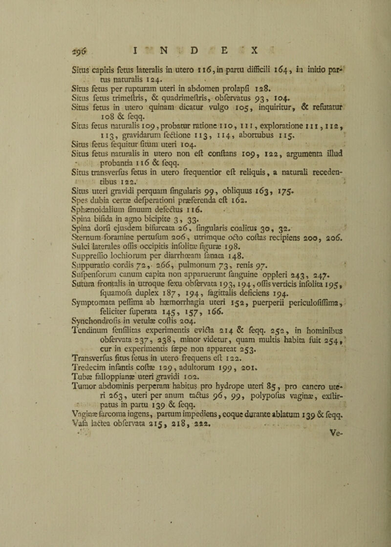 Situs capitis fetus lateralis in utero u6,in partu difficili 164, iti initio par¬ tus naturalis 124. Situs fetus per rupturam uteri in abdomen prolapfi 128. Situs fetus trimeftris, & quadrimeftris, obfervatus 93, 104. Situs fetus in utero quinam dicatur vulgo 105, inquiritur, & refutatur 108 & feqq. Situs fetus naturalis 109, probatur ratione 110, 111, exploratione 111,112, 113, gravidarum fectione 113, 114, abortubus 115. Situs fetus fequitur fituin uteri 104. Situs fetus naturalis in utero non eft conflans 109, 122, argumenta illud probantia 116 & feqq. Situs transverfus fetus in utero frequentior eft reliquis, a naturali receden- r tibus 122.' Situs uteri gravidi perquam fingularis 99, obliquus 163, 175. Spes dubia certa; defperationi praeferenda eft 162. Sphenoidalium finuum defedtus 116. Spina bifida in agno bicipite 3, 33. Spina dorfi ejusdem bifurcata 26, fingularis coalitus 30, 32. Sternum foramine pertufum 206, utrimque odio coftas recipiens 200, 206. Sulci laterales offis occipitis infolitse figura; 198. Suppreffio lochiorum per diarrhoeam fanaca 148. Suppuratio cordis 72,- 266, pulmonum 73, renis 97. Sufpenforum canum capita non apparuerunt fanguine oppleri 243, 247. Sutura frontalis in utroque fexu obfervata 193,194, offis verticis infolita 195, fquamofa duplex 187, 194, fagittalis deficiens 194. Symptomata peffima ab haemorrhagia uteri 152, puerperii periculofiffima, feliciter fuperata 145, 157, 166. Synchondrofis in vetulae cofiis 204. Tendinum fenfilitas experimentis evidla 214 & feqq. 252, in hominibus obfervata 237, 238, minor videtur, quam multis habita fuit 254, cur in experimentis fepe non appareat 253. Transverfus fitus fetus in utero frequens eft 122. Tredecim infantis coftse 129, adultorum 199, 201. Tuba; falloppianae uteri gravidi 102. Tumor abdominis perperam habitus pro hydrope uteri 85, pro cancro ute¬ ri 263, uteri per anum tactus 96, 99, polypofus vagina;, exllir- patus in partu 139 & feqq. Vnginse furcoma ingens, partum impediens, eoquc durante ablatum 139 & feqq* Vafa ladea obfervata 215, 218, 222. ... Ve-