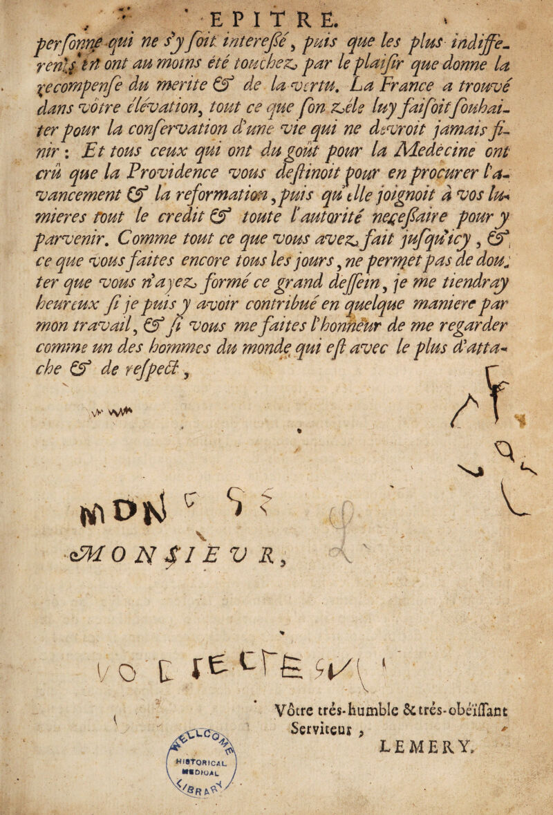 , / ^ E PIT R Ë. ■berforme qul ne dy fit interefié, puis que les plus indijfe- remit rt ont au moins été touchez,, par le plaifr que donne la yecompenf du mente Cf de la vertu. La France a trouvé dans votre élévation, tout ce que fon z^éls luy fai fitfouhai- ter pour la confrvation dé une vie qui ne dsvroit jamais fi¬ nir : Et tous ceux qui ont du goût pour la Adedécine ont crû que la Providence vous defiinoit Pour en procurer l'a¬ vancement Cf la reformation fuis qu Me joignoit à vos luw mieres fout le crédit Cf toute l autorité nestefaire pour y parvenir. Comme tout ce que vous avez>, fait jufiqtéicy, ce que vous faites encore tous les jours, ne permet pas de dou* ter que vous réayeZj formé ce grand dejfein, je me tiendray heureux fi je puis y avoir contribué en quelque maniéré par mon travail, Cf fi vous me faites C honneur de me regarder comme un des hommes du monde qui efi avec le plus (Lutta* che Cf de refpeét, vV v\A** DKl c S K v ofkL Y v o tù rÊ''-TÈ- -</ Vôtre trés-humble Sures-cbéïiïant HIStORICAL J CUOAL / Serviteur , LEMERY.