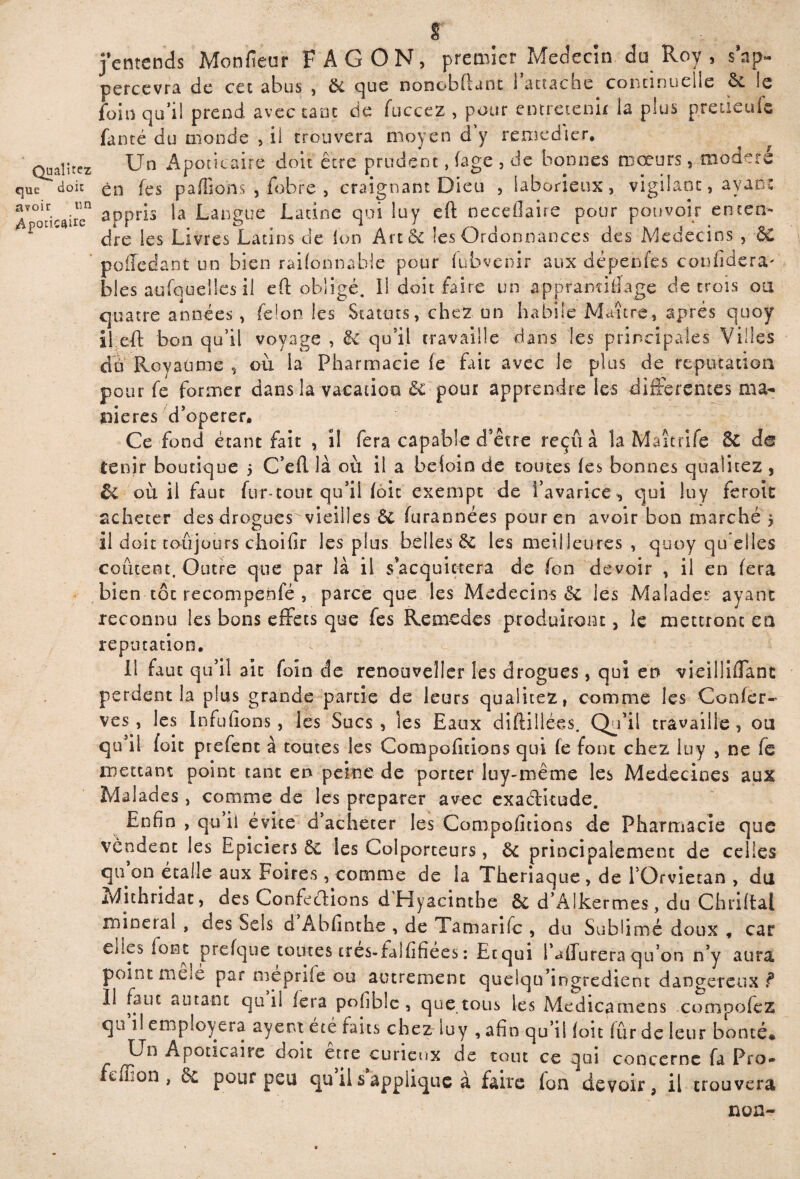 cen~ jentends Monfieur F A G ON, premier^Medecïn du Roy , s\p- percevra de cet abus , 5c cjue nonobûant i attache continuelle le foin qu’il prend avec tant de fuccez , pour entretenir la plus pretieufe fanté du monde , il trouvera moyen d y remédier. ^ ^ Qualîrez Un Apoticaire doit être prudent, (âge , de bonnes mœurs 5 modéré que doit en fes paillons , fobre , craignant Dieu , laborieux, vigilant, ayant appris la Langue Latine qui lu y eft neceflaire pour pouvoir enc< F° ’ dre les Livres Latins de Ion Artêc les Ordonnances des Médecins , poffedant un bien raifonnahle pour fubvenir aux dépendes confinera' blés aufquelles il eft obligé. Il doit faire un appramiiiage de trois oa quatre années, félon les Statuts, chez un habile Maître, après quoy il eft bon qu’il voyage , & qu’il travaille dans les principales Villes cîo Royaume , où la Pharmacie fe fait avec le plus de réputation pour fe former dans la vacation & pour apprendre les differentes ma¬ niérés d’operer. Ce fond étant fait , il fera capable d’être reçu à la Maîtrife & de tenir boutique 5 C’eft là où il a beioin de routes (es bonnes qualitez , êc où il faut fur-tout qu’il (ôic exempt de i’avarîce^ qui luy feroit acheter des drogues vieilles ôc furannées pour en avoir bon marché 5 il doit toujours choifir les plus belles 5c les meilleures , quoy qu elles coûtent. Outre que par là il s’acquittera de (on devoir , il en fera bien tôt recompenfé , parce que les Médecins Sc les Malade? ayant reconnu les bons effets que fes Remedes produiront, le mettront en réputation. Il faut qu’il ait foin de renouveller les drogues, qui eu vieiliiffanc perdent la plus grande partie de leurs qualitez, comme les Confer- ves, les Infufions, les Sucs, les Eaux diftilléès. Qu’il travaille, ou qu’il foie prefent à toutes les Comportions qui fe font chez luy , ne fe mettant point tant en peine de percer luy-même les Médecines aux Malades, comme de les préparer avec exaétkude. Enfin , qu il évite d’acheter les Compoficions de Pharmacie que vendent les Epiciers ôc les Colporteurs, Ôc principalement de celles qu on écalle aux Foires , comme de la Theriaque , de l’Orvietan , du Mithridat, des Confections d Hyacinthe Ôc d’AIkermes , du Chriftal minera! , des Sels d Abfînthe , de Tamarifc , du Sublimé doux , car eiits font prefque toutes très-falfifiées : Etqui l’affureraqu’on n’y aura point mele par meprife ou autrement quelqu’ingredient dangereux ? 11 faut autant qu il fera pohble , que tous les Medicameos compofez qn il emploiera ayent été faits chez luy , afin qu’il loic fûrdeleur bonté* Apoticaire doit erre curieux de tout ce qui concerne fa Pro* fcifion , 5c pour peu qu il s applique à faire (on devoir, il trouvera non-
