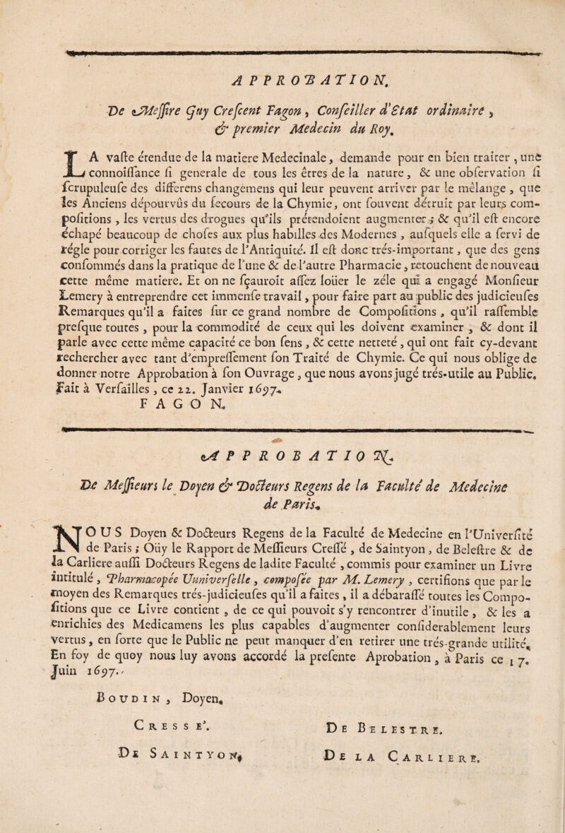 A P P R 0 A T10 N, De isPteffîre Cjtiy Crefcent Fagon , Confeîller d'ëtat ordinaire 3 & premier Médecin du Roy% LA vafte étendue de la matière Medecinale, demande pour en bien traiter , une connoilfance Ci generale de tons les êtres de la nature, ôc une obfervadon Ci fcrupuleufe des difFerens changémeris qui leur peuvent arriver par le mélange , que les Anciens dépourvus du fecours de la Chymie, ont fouvent détruit par leurs coin- portions , les vertus des drogues qtfiîs ptétendoient augmentera de quJil eft encore échapé beaucoup de choies aux plus habilles des Modernes, aufquels elle a fervi de ïrégle pour corriger les fautes de l'Antiquité. Il e.ft donc très-important, que des gens confommés dans la pratique de Tune Ôc de l'autre Pharmacie, retouchent de nouveau cette même matière. Et on ne fçauroit allez louer le zélé qui a engagé Monfieur Lemery à entreprendre cet immenfe travail, pour faire part au public des judicieufes Remarques qu’il a faites fur ce grand nombre de Comportions 3 qu'il ralfemble prefque toutes, pour la commodité de ceux qui les doivent examiner , ôc dont il parle avec cette même capacité ce bon Ce ns, ôc cette netteté, qui ont fait cy-devant rechercher avec tant d'empreifement fon Traité de Chymie. Ce qui nous oblige de donner notre Approbation à fon Ouvrage, que nous avons jugé très-utile au Public* Fait à Yerfaîlies, ce zi. Janvier i 6yj* F A G O R APPROBATION D£ Mejfieim le Doyen & Docteurs Regens de la Faculté de Médecine de Paris* NOUS Doyen ôc Docteurs Regens de la Faculté de Medecine en PUniverfité de Paris ; Ôiiy le Rapport de Meilleurs Crelfé , de Saintyon , de Beleltre ôc de la Carliere aufli Doéteurs Regens de ladite Faculté , commis pour examiner un Livre intitulé , Pharmacopée Uuniverfelle , eompofée par M. Lemery , certifions que par le fnoyen des Remarques trés-judicieufes quil a faites, il adébaralfé toutes les Compo¬ rtions que ce Livre contient , de ce qui pouvoit s’y rencontrer d’inutile , & les a enrichies des Medicamens les plus capables d’augmenter confiderablement leurs vertus, en forte que le Public ne peut manquer d’en retirer une très grande utilité* En foy de quoy nous luy avons accordé la prefente Aprobation, à Paris ce x 7* Juin 169-j Boudin , Doyen, C r e s s e'. De Saintyon* De Buesxre. De la Carliere»