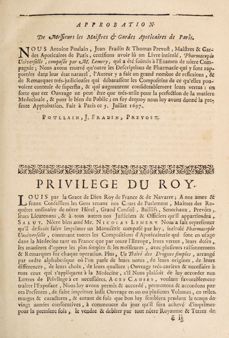 y . , f ' ■ . / * .... PM «L aw Mi APPROBATION• T)e iTMejfîeurs les Maiflres & Gardes Afoticalrcs de Paris. NOUS Antoine Poulain , Jean Fr ad in & Thomas Prévoit: 3 Maiffres 5c Gaf- des Apoticaires de Paris, certifions avoir lu un Livre intitulé, Tharmacopie Unlverfelle , compofée par aJII. Lemery 3 qui a été fournis à f Examen de nôtre Com¬ pagnie y Nous avons trouvé qu'outre les Defcriptions de Pharmacie qui y font rap¬ portées dans leur état naturel * l'Auteur y a fait un grand nombre de réflexions , 6C de Remarques trés-judicieufes qui débaraffent les Compofltîns de ce qu'elles pou- voient contenir de fuperfiu > & qui augmentent confiderablement leurs vertus : en forte que cet Ouvrage ne peut être que très-utile pour la perfection de la matière Medecinale 5 5c pour le bien du Public ; en foy dequoy nous luy avons donné la pre*- fente Approbation. Fait à Paris ce y. Juillet 1697^ l é PqïïlUin.,], Frad.in, Prévost PRIVILEGE DU ROY. LOUIS par la Grâce de Dieu Roy de France Sc de Navarre ; A nos amez St i féaux Confeillers les Gens tenans nos Cours de Parlement , Maîtres des Re¬ quêtes ordinaire de nôtre Hôtel 3 Grand Confeil Baillifs, Sénéchaux, Prévôts ^ leurs Lieutenans y,éc à tous autres nos Jufticiers 5c Officiers qu'il appartiendra 9 Salut. Nôtre bien amé Me. Nicolas Lemery Nous a fait reprefenter qu'il deliioit faire imprimer un Manufcrit compofé pal* luy , intitulé Pharmacopée Ûmiverfelle , contenant toutes les Compofirions d'Apoticairerie qui font en ulage dans la Medecine tant en France que par coure l'Europe, leurs vertus , leurs dofes 9 les maniérés d'operer les plus Amples & les meilleures 3 avec plufieurs raifonnemens 5c Remarques fur chaque operation. Plus 5 Un Traité des Drogues fimples 3 arrangé par ordre alphabétique où l'on parle de leurs noms >de leurs origines , de leurs différences,, de leurs choix. de leurs qualitez ; Ouvrage très-curieux & necefïaire à: tous ceux qui s'appliquent à la Médecine , s'il Nous plaifoît de luy accorder nos Lettres de Privilège à ce neceffaires. Aces C a uses, voulant favorablement traiter l'Expofant , Nous luy avons permis 5c accordé , permettons 5c accordons par ces Prefentes , de faire imprimer ledit Ouvrage en un ou plufieurs Volumes , en telles, marges 5c caraderes , 5c autant de fois que bon luy fémblera pendant le temps do- vingt années confecutives , à commencer du jour qu'il fera achevé d'imprimer- pour la première fois, le vendre 5c débiter par tout nôtre Royaume 5c Terres d&; é il