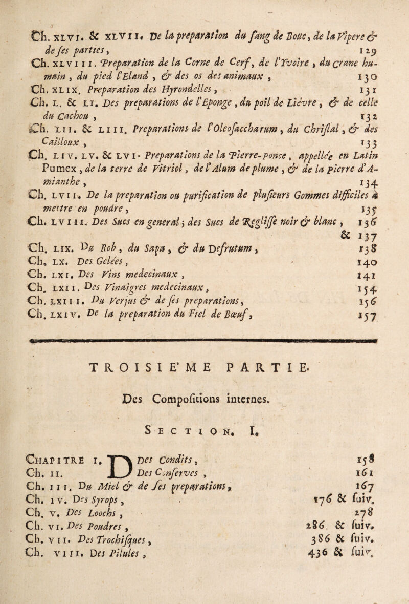 de Jes parties % 113 Ch. xl v iii. Préparation de la Corne de Cerfy de l'Tvoire % du crâne hu¬ main j du pied ÜEland , & des os des animaux , 130 Ch, XL ix. Préparation des Hyrondélles , 131 Ch, L. & lt. Des préparations de l'Eponge 9du poil de Lièvre, & de celle du cachou , 132 Ch. lu, Sc liii. Préparations de l'oleofœccharum, du Chriflalyé* des Cailloux y t 3 3 Ch, Li y. lv. Sc lvi* Préparations de la Pierre-ponce, appelle'c en Latin Pumex , de la terre de Vitriol, de CAlum de plume y & de la pierre £ A- mianthe, 134 Ch, L v 11. De la préparation ou purification de plufieurs Gommes difficiles k mettre en poudre y v 13 y Ch, lv in* Z3f i general -, des Sucs de IReglffi noir & lime , i 3 6 & 137 Ch. lix. ^ , du Saga , cJ* du Vefrutum % 1*38 Ch* lx. Des Gelées, * 140 Ch. lxi# ^*^5 meàecinaux , 141 Ch„ lxi 1. Vinaigres médecin aux, 134 Ch. lxi 1 1. A* dr ^préparations y ij^ Ch. lx iv« Æe préparation du Fiel de Bœuf, Ij7 TROISIEME PARTIE. Des Comportions internes. Section, I, Chapitre ï. T^\ ®es condîts, Cil. 11. I J Des Cinferves , Ch. iii, D« ÆftV/ (ÿ* de Jes préparations, Ch. 1 y. Do Syrops , Ch, v. .Dw Loochs , Ch, v 1. Des Poudres , Ch, vii. Des Trochififues * Ch. viii. Do Pilules 9 ij S I(3l 167 tj(S & fuiv. 278 286 & fuiv* 386 & fuiv, 436 & fui''.