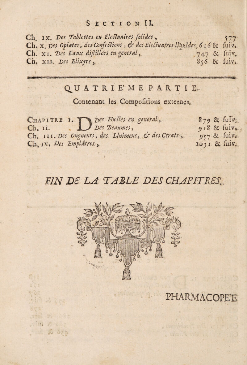 Ch. ix. Des Tablettes eu Blecluaires fol Ides , 577 Ch. x. Des Opates, des Confections , & des EleUuaires lipides, 6i 6 &£ fuiVe, Ch. xi. Des 8aux dijllllées en general 9 *747 5£ fui^. Ch, xi,i. Des Elïxyrs, 856 & fuiv» Q.U ATRIE'ME PARTIE Contenant les Compofidons externes. Chapitre i. T\ d« Huiles en général. Ch. n. LJ Des SBeaumes % Ch. 111. Des Onguents, des hmimens 9 d° des Cerats Ch, !¥. Emplâtres 879 & funr,. 91S & fuiv. 5»57 8e fuiv». 103 1 & fuiv„ ,F/zV DF LA TABLE DES CBABITMSf > - ? , « f