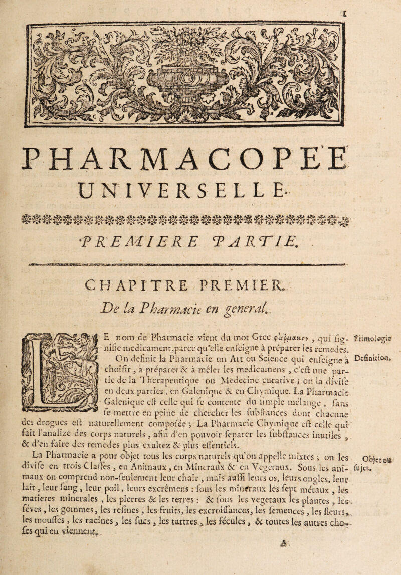 PHARMACOPEE UNIVERSEL! E- PREMIERE PARTIE. CHAPITRE PREMIER \ De la Pharmacie en general. E nom de Pharmacie vient du mot Grec tpafaoutep , qui fig- Etïmoiegie nifie medicamentqparçe qu'elle en feigne à préparer les remedes. On definie la Pharmacie un Art ou Science qui enfeîgne à Définition» choiflr , a préparer & à mêler les medicamens c'efl une  par¬ tie de la Thérapeutique ou Médecine curative ,* on la divife en deux parties, en Galenique de en Chymique. La Pharmacie Galenique efi celle qui (e contente du iimple mélange , fans fe mettre en peine de chercher les fubftances dont chacune des drogues efb naturellement compofée $ La Pharmacie Chymique eO: celle qui- fait Panâlize des corps naturels, afin d’en pouvoir feparer les lub flan ces inutiles , & d'en faire des remedes plus exaltez & plus effentiels. La Pharmacie a pour objet tous les corps naturels qif on appelle mixtes ; on les oh diviie en trois Gaffes-, en Animaux , en Minéraux & en Végétaux. Sous les ani- fujee* maux on comprend non-feulement leur chair , mais auffi leurs os, leurs ongles, leur lait, leur fang, leur poil > leurs excrêmens : fous les minéraux les fept métaux , les matières minérales , les pierres Sc les terres : ik fous les végétaux les plantes les s fèves, les gommes, les refines, les fruits, les excroilfances, les fcmences , les fleurs*., les moufles> les racines 5 les fixes 3 les tartres 0 les fécules, & toutes les autres çlio<*~ fes qui en viennent:*.