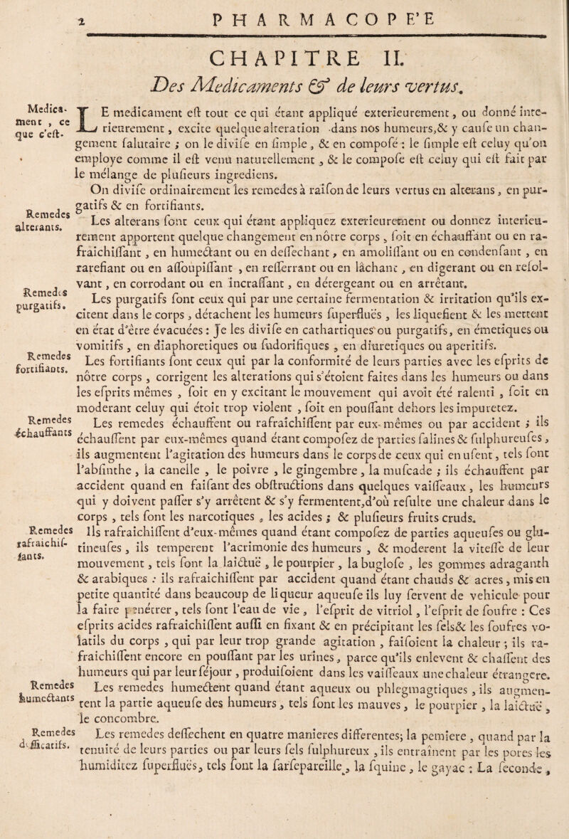 •m CHAPITRE IL Des Adedicaments & de leurs vertus. Med ica • ment , ce que c'eft* Remedes altérants. RemedcS purgatifs. Remedes fortifiants. LE médicament efl tout ce qui étant appliqué extérieurement, ou donne inté¬ rieurement , excite quelque alteration dans nos humeurs>& y caufeun chan¬ gement falutaire ; on le divife en limple , Sc en compofé : le (impie eft celuy qu on employé comme il eft venu naturellement Sc le compofe efl celuy qui efl fait pat* le mélange de plufieurs ingrediens. On divife ordinairement les remedesà raifonde leurs vertus en alterans , en pur¬ gatifs Sc en fortifiants. Les alterans font ceux qui étant appliquez extérieurement ou donnez intérieu¬ rement apportent quelque changement en nôtre corps * foit en échauffant ou en ra« fraichilfant , en humedant ou en deffechant, en amoliffant ou en condenfant , en raréfiant ou en afloupiffant , en refferrant ou en lâchant, en digérant ou en refol- vant, en corrodant ou en incraffant, en détergeant ou en arrêtant. Les purgatifs font ceux qui par une certaine fermentation Sc irritation qu’ils ex¬ citent dans le corps ; détachent les humeurs fupendues , les liquéfient & les mettent en état d'être évacuées : Je les divife en cathartiques'ou purgatifs, en émetiques ou vomitifs, en diaphoretiques ou fhdorifiques 3 en diurétiques ou apéritifs. Les fortifiants font ceux qui par la conformité de leurs parties avec les efprits de nôtre corps , corrigent les alterations quis’étoient faites dans les humeurs ou dans les efprits mêmes , foit en y excitant le mouvement qui avoit été ralenti s fou en modérant celuy qui étoit trop violent , foit en pouffant dehors les impuretez. Rerncêes Les remecJes échauffent ou rafraichiffent par eux-mêmes ou par accident ; ils éciiau* ants échauffent par eux-mêmes quand étant compofez de parties falinesd fulphureufes, ils augmentent l'agitation des humeurs dans le corps de ceux qui enufent5 tels font l'abfinthe 5 la canelle , le poivre , le gingembre, la mufcade ; ils échauffent par accident quand en faifant des obftrudions dans quelques vaiffeaux 3 les humeurs qui y doivent palier s'y arrêtent Sc s'y fermentent,d'où refulte une chaleur dans le corps , tels font les narcotiques , les acides ; Sc plufieurs fruits cruds. Remedes Hs rafraichiffent d'eux-mêmes quand, étant compofez de parties aqueufes ou gkl- jafraichif- tîneufes a [\s temperent l'acrimonie des humeurs 3 Sc modèrent la viteffe de leur mouvement, tels font la lai due* s le pourpier , la buglofe , les gommes adraganth Sc arabiques ; ils rafraichiffent par accident quand étant chauds Sc acres, mis en petite quantité dans beaucoup de liqueur aqueufe ils luy fervent de véhiculé pour la faire pénétrer , tels font l’eau de vie , l'efprit de vitriol, l'efprit de foufre : Ces efprits acides rafraichiffent auffi en fixant Sc en précipitant les fels& Les foufres vo¬ latils du corps , qui par leur trop grande agitation , faifoient la chaleur ; ils ra- fraichiffent encore en pouffant par les urines , parce qu'ils enlèvent Sc chaffènt des humeurs qui par leurféjour , produisent dans les vaiffeaux une chaleur étrangère. Rcmedes Les reraedes humedent quand étant aqueux ou phlegmagtiques 5 ils angmen- humedants rent ]a partje a^lieufe des humeurs, tels font les mauves, le pourpier , la laid tic , le concombre. Remèdes Les remedes deffechent en quatre maniérés differentes; la pemiere 5 quand par la ■ tenuité de leurs parties ou par leurs fels fulphureux , ils entraînent parles pores les humiditez fuperfluës, tels font la farfepareilk, la fquine , le gayac : La fécondé ,