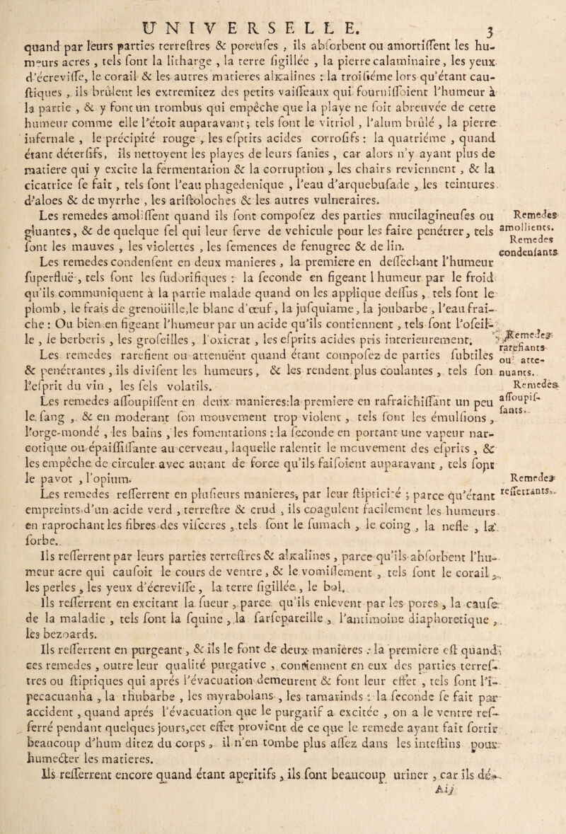 quand par leurs parties terrefixes Sc poreufes , ils abforbent ou amortifient les hu¬ meurs acres , tels font la litharge , la terre figillée , la pierre calaminaire, les yeux d'écrevifie, le corail Sc les autres matières alicalines : la troiùéme lors qu’étant cau- ftïques , ils brûlent les extremicez des petits vaideaux quiîfournifloient l'humeur à la partie , Sc y foncun t rom bu s qui empêche que la playe ne foit abreuvée de cette humeur comme elle l'étoit auparavant ; tels font le vitriol , l'alum brûlé , la pierre infernale, le précipité rouge , les efptixs acides corrofifs: la quatrième , quand étant déterfifs, ils nettoyent les playes de leurs fanies , car alors n’y ayant plus de matière qui y excite la fermentation Sc la corruption , les chairs reviennent, & la cicatrice fe fait , tels font l'eau phagedenique , l'eau d'arquebufade , les teintures, d'aloes <5c de myrrhe , les ariftoloches & les autres vulnéraires. Les remedes amolifient quand ils font compofez des parties mucilagîneufes ou Remets gluantes, Sc de quelque fei qui leur ferve de véhiculé pour les faire pénétrer, tels font les mauves , les violettes , les femences de fenugrec Sc de lin. eondeniams Les remedes condenfent en deux maniérés , la première en deffechant l'humeur fuperdue , tels font les fudorifiques : la fécondé en figeant 1 humeur par le froid qu’ils communiquent à la partie malade quand on les applique defius , tels font le plomb , le frais de grenouille,le blanc d’œuf, la jufquiame, la joubarbe , l'eau fraî¬ che : Ou bien en figeant l'humeur par un acide qu'ils contiennent, tels font i'ofeil-;. le , le berberis , les grofeiiles, l oxicrat , les efprits acides pris intérieurement; Les remedes raréfient ou atténuent quand étant compofez de parties fubtiLes ou- atce. Sc pénétrantes, ils divifent les humeurs, Sc les rendent plus coulantes ,. tels foin nuams.. hefprit du vin , les Tels volatils. Remcdèa Les remedes a fiou pi fient en deux manîeresda première en rafraîchi (Tant un peu le. fan g Sc en modérant fou mouvement trop violent , tels font les émulfions 3. Lorge-mondé , les bains , les fomentations :1a fécondé en portant une vapeur nar¬ cotique omépaiffilfante au cerveau, laquelle ralentit le mouvement des efprits , Sc les empêche de circuler avec autant de force qu’ils faifoient auparavant, tels fopt le pavot , l’opium. Remrde;£ Les remedes refierrent en plu fi eu r s maniérés-, par leur dipticué ; parce qu'étant redaUIUS^ empteintSsd'un acide verd , terreffre Sc crud , ils coagulent facilement les humeurs en raprochant les fibres des viieeres , tels font le fumach le coing 5 la nefle , la'., forbe.. Ils refierrent par leurs parties terre-fixes Sc alicalines, parce qu fils-abforbent l'hu¬ meur acre qui caufoit le cours de ventre, Sc le vomifiement , tels font le corail;., les perles , les yeux d’écrevifie , la terre figillée, le bol. Ils refierrent en excitant la .Tueur , parce qu’ils enlèvent par les pores , la caufe. de la maladie , tels font la fquine ,.la farfcpareille , l'antimoine diaphonique ,. les bezoards. Ils refierrent en purgeant 3 Sc ils le font de deux- manières * la première efi quandî ces remedes , outre leur qualité purgative , contiennent en eux des parties terref*. très ou fiipriques qui après l'évacuation demeurent Sc font leur effet , tels font H- pecacuanha , la rhubarbe , les myrabolans , les taraarinds : la féconde fe fait par accident , quand après l’évacuation que le purgatif a excitée , on a le ventre rtf- ferré pendant quelques jours,cet effet provient de ce que le remede ayant fait forcir beaucoup d'hum direz du corps, il n’en tombe plus affez dans les intefiins pour: humecter les matières. Ils - refierrent encore quand étant apéritifs 3 ils font beaucoup uriner , car ils Ai J