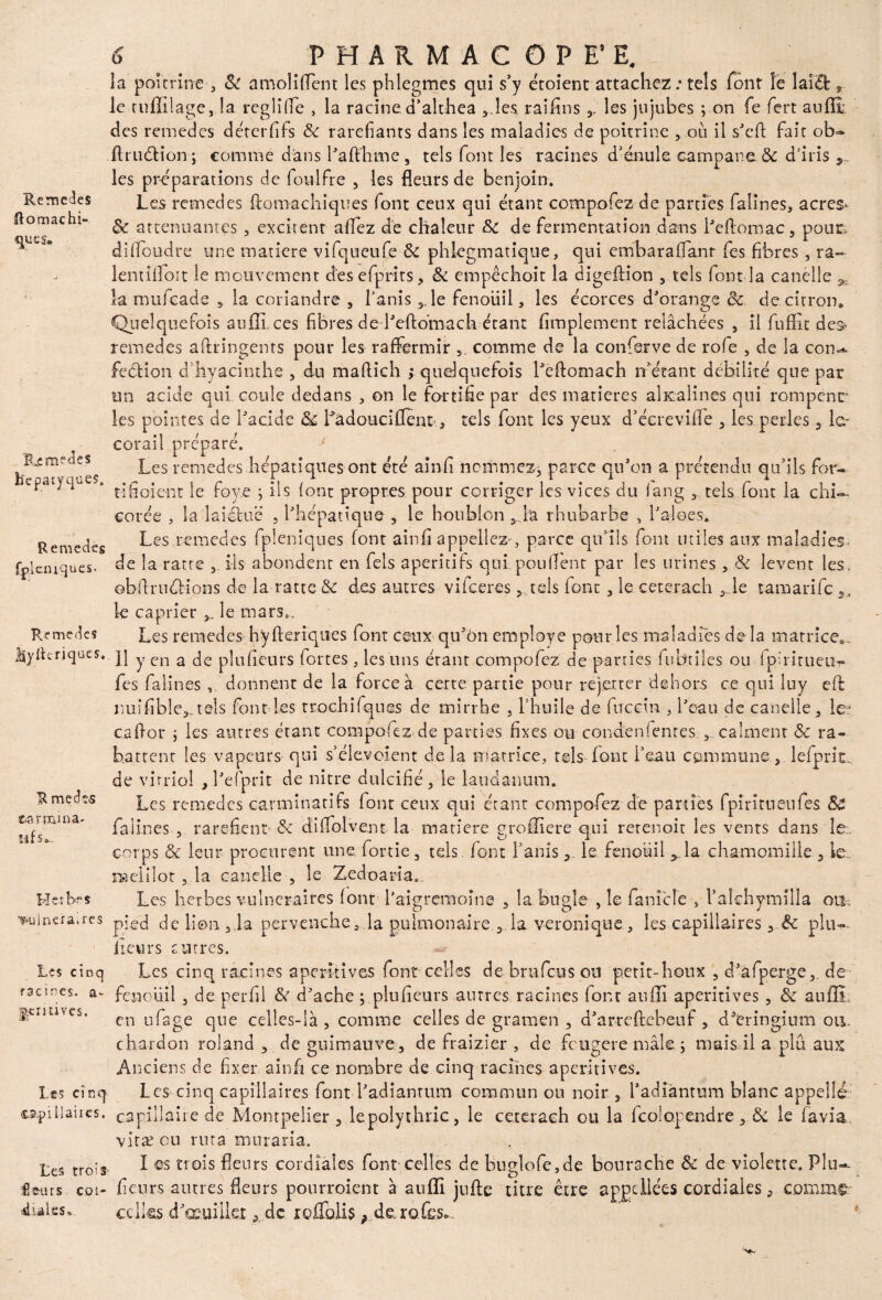 Rémérés ftomachi- ques. lUmedes hcpatyques. Remedes fpleiuques- Remèdes Jlyrteriques. R me cfos eanrima- îif 5 a Hcr bes ruinera, res Les cinq racines, a- j|emives. Les cinq capiUanes, Les trois fleurs coi- «halss» 6 PHARMACOPE’ E. la poitrine ■, & amoliflent les phlegmes qui s’y croient attachez: tels font îe laiéfe , le tuflilage, la rcgliffe , la racine d’althea ,.les raifins les jujubes ; on fe fert aufli des remedes déterflls 6c raréfiants dans les maladies de poitrine , où il s'efi: fait ob- flruétion; comme dans l'afthme , tels font les racines d’énule campane ôc d'iris les préparations de foulfre , les fleurs de benjoin. Les remedes flomachiques (ont ceux qui étant compofez de parties falines, acres* 6c atténuantes, excitent allez de chaleur 6c de fermentation dans l'e(l:omac3 pour, diflbudre une matière vifqueufe 6c phlegmatique, qui embaraflanr fes fibres , ra~ lentifloit le mouvement d’esefprits, 6c empêchoit la digeftion , tels font la canelle ^ la mufeade 3. la coriandre , l’anis 5. le Fenouil, les écorces d'orange 6c de citron. Quelquefois aufli, ces fibres de l'eftomach étant Amplement relâchées , il fuffit des» remedes aftringents pour les raffermir comme de la conferve de rofe , de la con¬ fection d’hyacinthe , du maftich ,* quelquefois Leflomach n étant débilité que par un acide qui coule dedans , on le fortifie par des matières alicalines qui rompent’ les pointes de l'acide 6c Làdoucifient*, tels font les yeux d’écrevifîe , les perles 3 le- corail préparé. Les remedes hépatiques ont été ainfi nommez, parce qu'on a prétendu qu’ils for- t-i fi oient le foye ; ils (ont propres pour corriger les vices du (ang tels font la chi¬ corée , la laiotuë , l'hépatique , le houblon 3 la rhubarbe , l'aloes. Les,remedes fpleniques font ainfi appeliez , parce qu’fis foin utiles aux maladies- de la ratte ils abondent en fels apéritifs qui pouffent par les urines , 6c lèvent les. obflrudUons de la ratte & des autres vifeeres, tels font, le ceterach 3 le tamarife,. le câprier 3_ le mars». Les remedes hyfleriques font ceux qu'on employé pour les maladies delà matrice.. 11 y en a de plufieurs fortes , les uns étant compofez de parties fubtiles ou fpiritueu- fes falines , donnent de la force à cette partie pour rejet ter dehors ce qui luy eff nuifibîe3.,teis font les trochifques de mirrhe , l’huile de fnccin , l'eau de canelle 3 le* cafior ; les autres étant compofez-de parties fixes ou conden fentes , calment «5c ra¬ battent les vapeurs qui s’élevoient delà matrice, tels font beau commune, lefprit. de vitriol , l'efprit de nitre dulcifié, le laudanum. Les remedes carminatifs font ceux qui étant compofez de parties fpiritneufes 6e falines , raréfient & didoivent la matière grofliere qui rerenoit les vents dans le;, corps & leur procurent une for rie , tels font l’anisle fenouil y la chamomille , le. naeliloc, la canelle , le Zed oa ri a» Les herbes vulnéraires font l'aigrcmoîne , la bugle , îe famcîe-, l’aîchymilla ou. pied de lion 3ia pervenche, la pulmonaire 3 la véronique 3 les capillaires , 6c plu— fleurs entres. Les cinq racines aperitives font celles de bru feu s ou petit-houx 3 d'afperge, de fenouil 3 de perfll 6c d'ache ; plufieurs antres racines (ont aufli aperitives, 6c auflL en ufage que celles-là, comme celles de gramen , d’arreftebeuf , d’éringium on. chardon roland , de guimauve, de fraizier , de feugere mâle j mais il a plu aux Anciens de fixer ainfi ce noimbre de cinq racines aperitives. Les cinq capillaires font l’adiantum commun ou noir , l’adiantum blanc appelle capillaire de Montpelier , lepolythric, le ceterach ou la fcoîopendre, 6c le favia. vitæ en rnta muraria. I es trois fleurs cordiales font celles de buelofe.de bourache 6c de violette. Plu- y ' D fleurs autres fleurs pourroient à aufli jufte titre être apgdlées cordiales 9 comme: celles d’oeuillet, de rofTolis, derofes». ... w ,