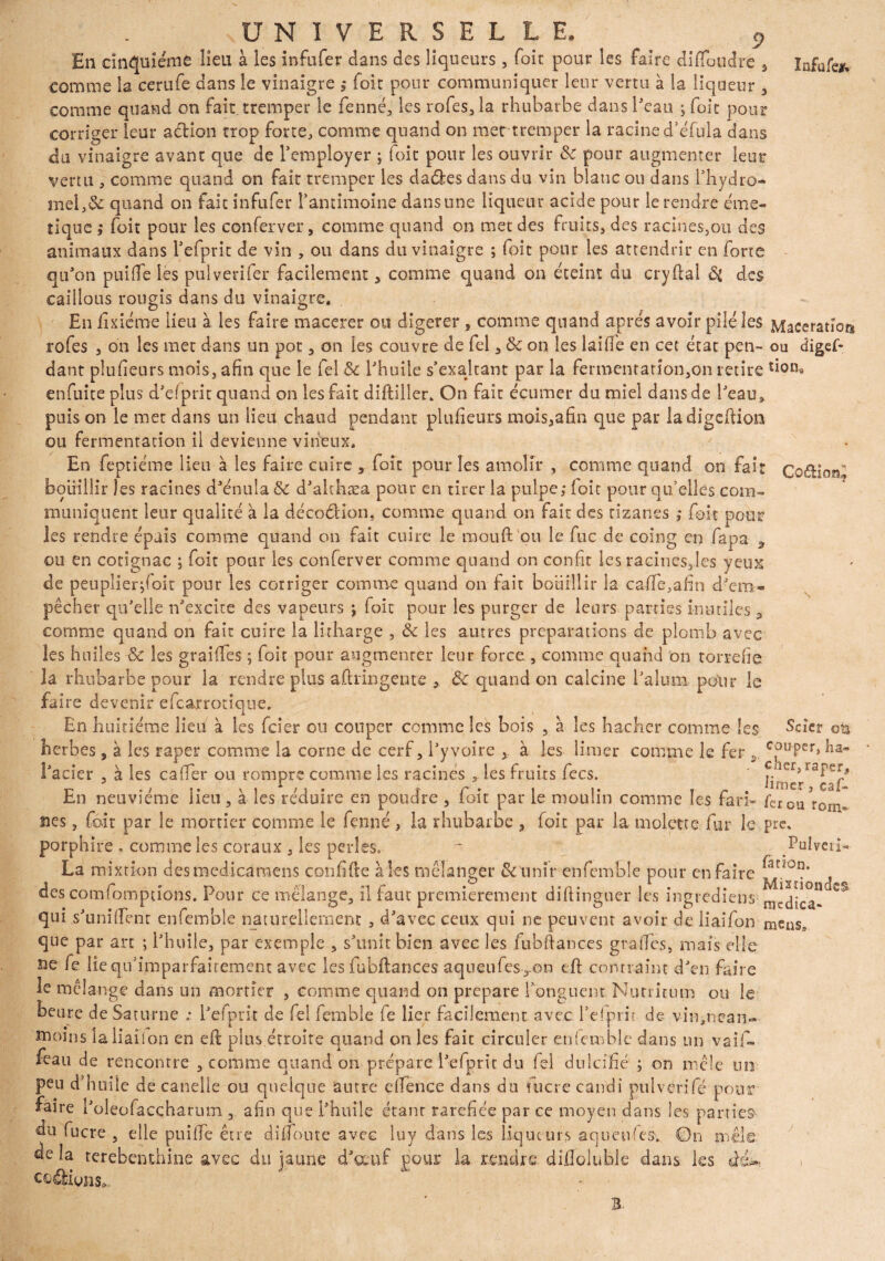 Infufejw En cinquième lieu à les infufer dans des liqueurs, foie pour les faire dififoudre , comme la cerufe dans le vinaigre , foit pour communiquer leur vertu à la liqueur , comme quand on fait tremper le fenné, les rofes, la rhubarbe dans l'eau ; foie pour corriger leur aélion trop forte, comme quand on mer tremper la racine d’éfula dans du vinaigre avant que de l'employer ; foie pour les ouvrir 8c pour augmenter leur verni, comme quand on fait tremper les dades dans du vin blanc ou dans l'hydro- mel,8c quand on fait infufer l'antimoine dans une liqueur acide pour le rendre émé¬ tique ,* foit pour les conferver, comme quand on met des fruits, des racines,ou des animaux dans Tefprit de vin , ou dans du vinaigre ; foit pour les attendrir en forte qu'on puifife les pulverifer facilement, comme quand on éteint du cryftal des caillons rougis dans du vinaigre. En fixiéme lieu à les faire macerer ou digerer , comme quand après avoir pilé les Macération rofes , on les met dans un pot, on les couvre de fel , 8c on les laide en cet état pen- ou digef- dant plufieurs mois, afin que le fel 8c l'huile s'exaltant par la fermentanon,on retire don, enfuite plus d’dprit quand on les fait diftiller. On fait écumer du miel dans de l'eau, puis on le met dans un lieu chaud pendant plufieurs raois,afin que par ladigeftion ou fermentation il devienne vineux. En feptiéme lieu à les faire cuire , foit pour les amolli* , comme quand on fait Coftion'’ bouillir les racines d'énula & d'althæa pour en tirer la pulpe,* foie pour qu’elles com¬ muniquent leur qualité à la décoéHon, comme quand on fait des rizanss ,* foit pour les rendre épais comme quand on fait cuire le raouft pu le fuc de coing en fapa 3 ou en cotignac ; foit pour les conferver comme quand on confit les raeines,les yeux de peuplier^oit pour les corriger comme quand on fait bouillir la cafife,afin d'em¬ pêcher qu'elle n'excite des vapeurs ; foit pour les purger de leurs parties inutiles 9 comme quand on fait cuire la lirharge , 8c les autres préparations de plomb avec les huiles 8c les gr ai fies ; foit pour augmenter leur force, comme quand on torréfié la rhubarbe pour la rendre plus aÛringente , 8c quand on calcine l’aluni pour le faire devenir efcajrrotique. En huitième lieu à les feier ou couper comme les bois , à les hacher comme les Scier ott herbes , à les râper comme la corne de cerf, l'y voire >. à les limer comme le fer y c^uPer> ha- l'acier , à les cafter ou rompre comme les racines , les fruits fecs. ' En neuvième lieu , à les réduire en poudre , foit par le moulin comme les fa ri» fer ou ?rorn= nés, foit par le mortier comme le fenné , la rhubarbe , foit par la molette fur le pre, porphire f comme les coraux, les perles. ~ Pulveû- La mixtion desmedicaraens confifte aies mélanger &unîr enfemble pour en faire des comfomptfo-ns. Pour ce mélange, il faut premièrement diftinguer les ingrediens- nîcdic°n qui s'unififenr enfemble naturellement , d'avec ceux qui ne peuvent avoir de liaifon meus, que par an ; l'huile, par exemple , s'unit bien avec les fubftances graffes, mais elle ne fe lieqif imparfaitement avec les fubftances aqueufes,.on eft contraint d'en faire le mélange dans un mortier , comme quand on préparé l’onguent Nutmurn ou le heure de Saturne ; l'efprit de fel femble (e lier facilement avec l’efprit de vin,nean¬ moins laliailon en eft plus étroite quand on les fait circuler enfemble dans un vaif- feau de rencontre , comme quand on prépare l'efprit du fel dulcifié ; on mêle un peu d’huile de candie ou quelque antre eifence dans du fucre candi puiverifé pour faire l'oleofaccharum , afin que l'huile étanr raréfiée par ce moyen dans les parties du fucre , elle puifife être di flou te avec luy dans les liqueurs aqueu'es. On mêle de la terebenthine avec du jaune d'œuf pour la rendre difloluhle dans les de codions. Uca- B.