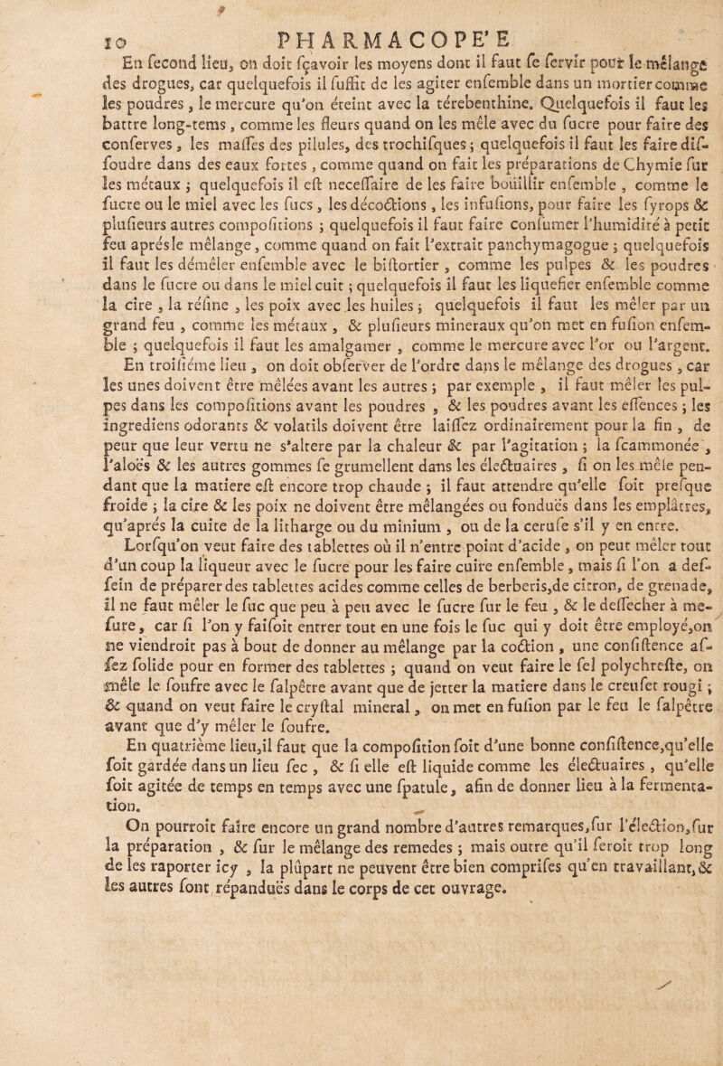 En fécond lieu, on doit fçavoir les moyens dont il faut fe fervir pont le mélange des drogues, car quelquefois il fuffic de les agiter enfemble dans un mortier comme les poudres , le mercure qu'on éteint avec la térébenthine. Quelquefois il faut les battre long-terns, comme les fleurs quand on les mêle avec du fucre pour faire des conferves , les malles des pilules, des trochifques ; quelquefois il faut les faire dtf- foudre dans des eaux fortes, comme quand on fait les préparations de Chy mie fur les métaux j quelquefois II eh neceflaire de les faire bouillir enfemble , comme le fucre ou le miel avec les fucs , les décodions, les infufions, pour faire les fyrops Sc plufieurs autres comportions ; quelquefois il faut faire çonfumer l'humidité à petit feu après le mélange, comme quand on fait l'extrait panchymagogue ; quelquefois 11 faut les démêler enfemble avec le biflortier , comme les pulpes & les poudres dans le fucre ou dans le miel cuit ; quelquefois il faut les liquéfier enfemble comme la cire , la réfine , les poix avec les huiles * quelquefois il faut les mêler par un grand feu , comme les métaux , Sc plufieurs minéraux qu'on met en fufion enfem¬ ble ; quelquefois il faut les amalgamer , comme le mercure avec l'or ou l'argent. En troifiéme lieu , on doit obferver de l'ordre dans le mélange des drogues, car les unes doivent être mêlées avant les autres ; par exemple , il faut mêler les pul¬ pes dans les comportions avant les poudres , Si les poudres avant les effences ; les ingrediens odorants Sc volatils doivent être biffez ordinairement pour la fin , de peur que leur venu ne s*altere par la chaleur Sc par l'agitation ; la feammonée , l'aloe’s Si les autres gommes fe grumeîlent dans les éleékiaires , fi on les mêle pen¬ dant que la matière efl: encore trop chaude ; il faut attendre qu'elle foit prefque froide ; la cire Sc les poix ne doivent être mélangées ou fondues dans les emplâtres, qu'aprés la cuite de la litharge ou du minium , ou de la cerufe s’il y en entre. Lorfqu'on veut faire des tablettes où il n entre point d’acide , on peut mêler tout d'un coup la liqueur avec le fucre pour les faire cuire enfemble, mais fi Ton a défi* fein de préparer des tablettes acides comme celles de berberis,de citron, de grenade, il ne faut mêler le fuc que peu à peu avec le fucre fur le feu , & le deffecher à me- fure, car fi l'on y faifoit entrer tout en une fois le fuc qui y doit être employé,on ne viendrait pas à bout de donner au mélange par la coétion , une confluence a fi¬ iez fiolide pour en former des tablettes ; quand on veut faire le fe 1 polychrefte, on mêle le foufre avec le fialpêtre avant que de jetter la matière dans le creufet rougi ; Sc quand on veut faire lecryftal minerai, on met en fufion par le feu le faipêcre avant que d'y mêler le foufre. En quatrième lieu,il faut que la compofition foit d'une bonne confidence,qu'elle foit gardée dans un lieu fiée , Sc fi elle eft liquide comme les éleéhiaires , qu'elle foit agitée de temps en temps avec une fpatule, afin de donner lieu à la fermenta¬ tion. On pourroît faire encore un grand nombre d'autres remarques,fur réleéHon,fur la préparation , Sc fur le mélange des remedes ; mais outre qui! fieroit trop long de les raporter icy , la plupart ne peuvent être bien comprifes qu'en travaillant, Sc ks autres font, répandues dans le corps de cet ouvrage.