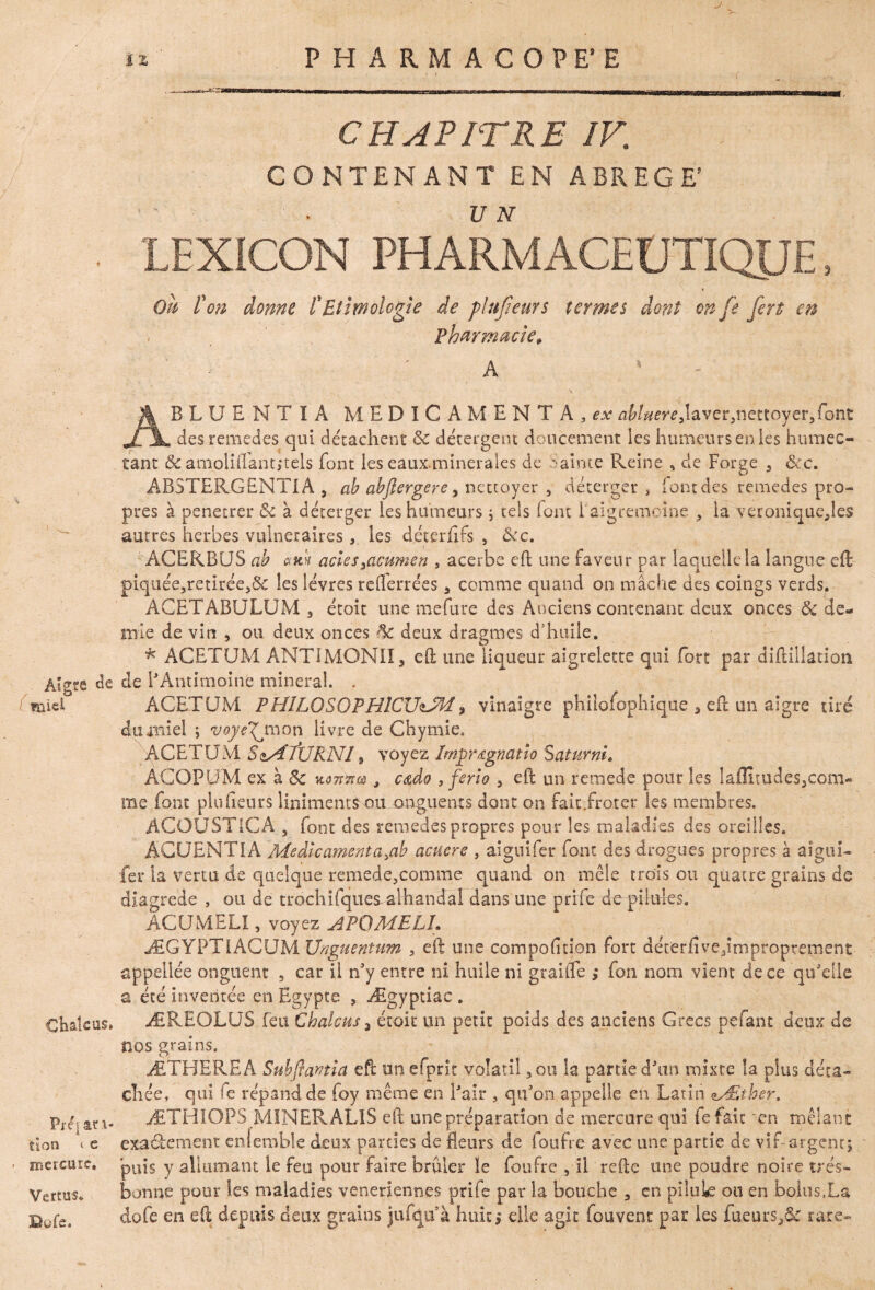 J Aî«e de ïïliel Chalc us» Pj-qar i- tion < e ■ rnercutc. Vertus* 3Qofe. ü PHARMACOPE’E CHAPITRE IV,; CONTENANT EN ABREGE’ IEXICON PHARMACEUTIQUE , * Ou l'on donne l'Ethnologie de plu fieurs termes dont on [e fert en Pharmacie, a 4 a ; ; ; ABLUENTIA MEDICAMENTA,^abUereJavev^îettoyerJont des remedes qui détachent ôc détergent doucement les humeurs en les humec¬ tant ôc amoliflânt,*tels font les eauxminerales de mainte Pleine , de Forge 9 ôcc. ABSTERGENTIA , ab abflergerey nettoyer , déterger , (ontdes remedes pro¬ pres à pénétrer & à déterger les humeurs ; tels iont iaigremoioe , la veroniquejes autres herbes vulnéraires, les déterfifs s ôcc. ACERBUS ab actessacumen , acerbe eh une faveur par laquelle la langue eft piq-uée,retirée,& les lèvres rdferrées 3 comme quand on mâche des coings verds. AGETABULUM 3 étoit une mefure des Anciens contenant deux onces & de¬ mie de vin , ou deux onces 3e deux dragmes d’huile. * ACETUM ANTTMONII* eft une liqueur aigrelette qui fort par diftillation de l'Antimoine minerai. . ACETUM FHILQSOPHICUiJM, vinaigre philosophique 5 eft un aigre tiré du miel ; voye^jn on livre de Chymie. ACETUM SMfURNI, voyez Imprœgnatio SaturnL ACOPUM ex à & mkxcù , c&do , ferîo 3 eft un remede pour les laflîtudes^com- me font plu heurs liniments ou onguents dont on fait Trot er les membres. ACOÜST1CA 5 font des remedes propres pour les maladies des oreilles. ÂCUENTIA Médicament a >ab acuere , aiguifer font des drogues propres à aîgui- fer la vertu de quelque remedf,comme quand on mêle trois ou quatre grains de di’agrede , ou de trochifquesalhandal dans une prife TopiIules. AC U M ELI, voyez APOMELL ÆGYPTlhQUNllJnguentum , eft une compohtion fort déterfivejmpropîremcnt appellée onguent 3 car il n'y entre ni huile ni graifle fou nom vient de ce qu'elle a été inventée en Egypte , Ægyptiac . ÆREOLUS feu Chalcus 3 étoit un petit poids des anciens Grecs pefant deux de nos grains. ÆTEJERE A Subffantia eft on efprit volatil 3 on la partie d'un mixte la plus déta¬ chée, qui fe répand de foy même en l'air , qu'on appelle en Latin MSther. ÆTHIOPS MINER AL1S eft une préparation de mercure qui fe fait 'en mêlant exaàement enlemble deux parties de fleurs de foufre avec une partie de vif-argent; puis y allumant le feu pour faire brûler le foufre , il refte une poudre noire très- bonne pour tes maladies veneriennes prife par la bouche 3 en pilule ou en bolus.La dofe en eft depuis deux grains jufqiïà huit ; elle agit fouvent par les fueurSj& rare»