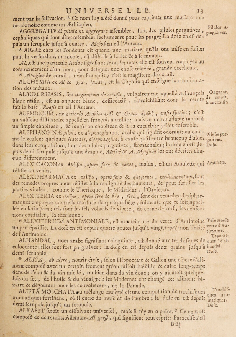 ment par la falivation. * Ce nom luy a été donné pour exprimer une matière mi¬ nérale noire comme un Æthiopien. . # ( pilü|e§ â- AGGREGATIVÆ plluU ex aggregare afïembler , font des pilules purgatives > g£Cgacivcs, céphaliques qui font dites alîembier les humeurs pour les purger.La doie en eft de¬ puis un fcrupule jufqu'à quatre , Mepvé en eft l'Auteur. * AIGRE chez les Fondeurs eft quand une matière quiîs ont mife en fullon pour la verferdans un moule, eft difficile à fe lier 8c à fe mouler. AL,eIt une particule Arabe lignifiant le ou la\ mais elle eft fouvent employée au commencement d’un nom , pour defigner une chofe relevée , grande,exceilente. * Albugine de corail 5 nom François ; c’eftle magiftere de corail. ALCHYMÏA ex Al & , fundo , eft la Chymie qui enfeigne la tranfmutà- tion des métaux. ALBUM RHASIS , feu unguentum de cerufa 5 vulgairement appelle en François blanc r Si fin 5 eft un onguent blanc , defficcatif , rafraichiflanc dont la cerule fait la bafe ; Rhafis en eft l’Auteur. ALEMBiCUM , ex articula Arableo «Al & Grdco ccf'£?£ , vajis fpecies > ceft un vaîfteau diftilatoire appelle en François aiembic; mais ce nom s'adapte tantôt a un (impie chapiteau , 8c tantôt au chapiteau & à la cucurbite joints enlembie. A'LEPHANGiNÆ piluU ex alephangla mot arabe qui lignifie odorant: ou com- pqa|eSpür- me le veulent quelques Auteurs, aieophanglna, à caufe qu'il entre beaucoup d'aloes gaâves. dans leur compofition , fonc des.pilules purgatives > ftomachales ; la dofe en eft çle- Dofe. puis demi fcrupule jufqu’a une diragme, Mepve8c A. Mynficht les ont décrites cha¬ cun différemment. ALEX1CACON ex JKtfa 5 opem fera ÔC Hâves , malus 3 eft un Amulette qui Aranïercc. réfifte au venin. ALEXIPHARMÂCA ex axl]pa, opemfero 8c yàtppctkcy, medlcamentum^ont des remedes propres pour réfifter à la malignité des humeurs, 8c pour fortifier les parties vitales , comme le Theriaque 5 le Mirhridat , l'Orviétan* ALEXITERIA ex iKt^a , opem fera 8c Qûp 5 fera 3 font des remedes alexiphar- maques employez contre la môrfure de quelque bête yénimeufe que ce loit,appel- îée en latin fera ; tels font les fels volatils de vipere 3 de corne de cerf, les confec¬ tions cordiales , la theriaque . * ALEXITERIUM ANTIMONIALE, eft uni teinture de verre cl’Antimoine TcintnreJe un peu épaiffie. La dofe en eft depuis quatre goûtes jufqu à vingt,v<y^mon Traité de T Antimoine. _ ^Trpchif- ALHANDAL , nom arabe lignifiant coloquinte , eft donné aux trochifques de ques MGE coloquinte ; elles font fort purgatives ; la dofe en eft depuis deux grains jufqifà han demi fcrupule. * ALICA j ah dlere 3 mourir étoit , félon Hippocrate 8c Galien une efpece d'ali¬ ment compofé avec un certain froment qu'on fai foie bouillir 8c cuire long-temps dans de l'eau 8c du vin miellé , ou bien dans du vin doux ; on y ajoûcoit quelque¬ fois du Tel 3 de l'huile &du vinaigre; les Modernes ont changé cet aliment bi¬ zarre 8c dégoûtant pour les convalefcens, en la Panade. ALïPTA MO CH ATA *>u mélange mufqué eft une compofition de trochifques aromatiques fortifians ou il entre du mufe 8c de Parnbre ; la dole en eft depuis ^aFquçs. demi fcrupule jufqu'à un fcrupule. ~ ' ALKAEST feroit un diflblvant unîverfel , mais n n'y en a point.* Ce nom eft compofé de deux mots AUemans,^/ geejî 5 qui fignifienc tout elprit: Patacelfe s’eft Biij Trochif- qu«s aro mati Dofe,