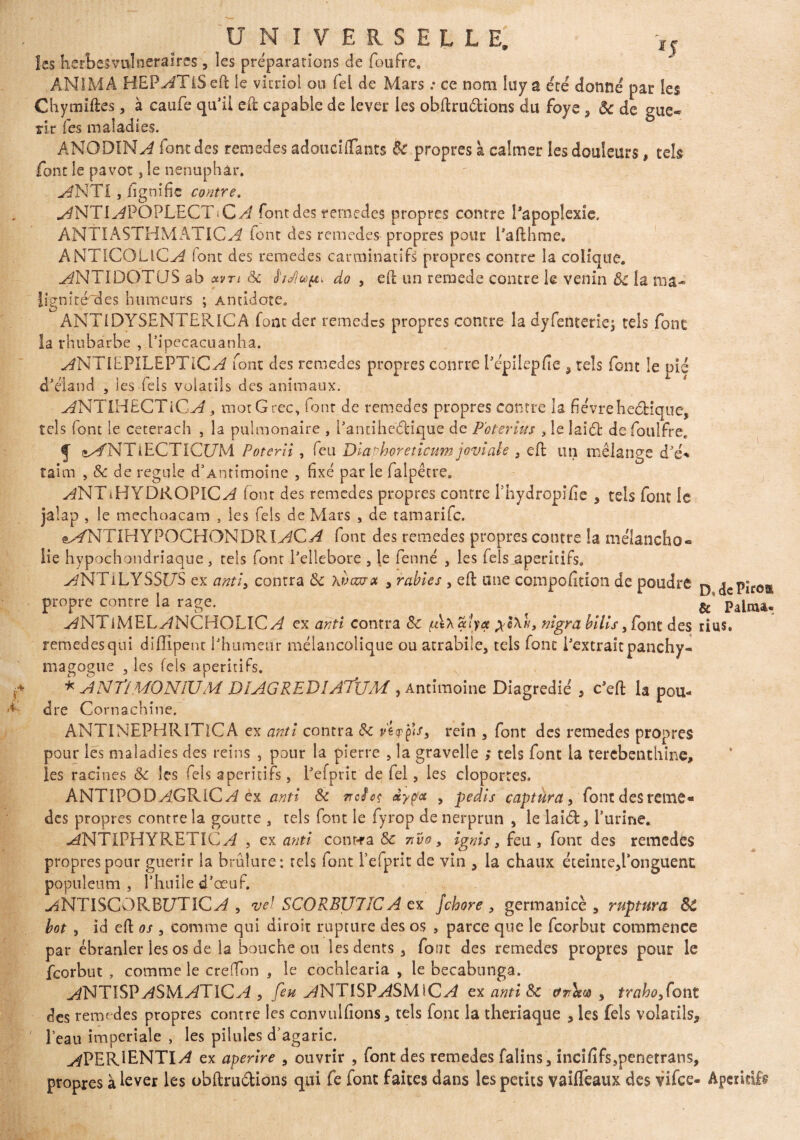 Iss heïbesvulneralrcs 5 les préparations de foufre. ANIMA HEP^GTiSeft le vitriol ou Tel de Mars : ce nom luy a été donné par les Chymiftes, à caufe qu’il eft capable de lever les obftru&ions du foye , Sc de gué¬ rir Tes maladies. ANODINE font des remedes adouciflants & propres à calmer les douleurs, tels font le pavot, le nénuphar. ^NTI , fignific contre. ^NTl^POPLECTiC^ font des remedes propres contre Papoplexîe. ÀNTIASTHMATIC^ font des remedes propres pour Pafthme. ANTlCOLlC^ (ont des remedes carminatifs propres contre la colique. ^NTIDOTCJS ab otvn Sc hdlu»^ do , eft un rernede contre le venin Sc la ma- lignité^cles humeurs ; Antidote. ANTiDYSENTERICA font der remedes propres contre la dyfentenej tels font la rhubarbe , Pipecacuanha. ^NTIEPILEPTIC^ font des remedes propres conrre Pépilepfie , tels font le pié d’éland , les lels volatils des animaux. ^NTIHECTiC^, mot Grec, font de remedes propres contre la fièvreheébique, tels font le ceterach , la pulmonaire , Panciheétique de P'oterius , le laidfc de foulfre, f (*x/NTiECTICl7M Poterli, feu Dlaphoreticum joviale , eft un mélange d’é* taim , Sc de régulé d’Antimoine , fixé par le falpêtre. ^NTiHYDROPIC^ font des remedes propres contre Phydropifie , tels font le jaîap , le mechoacam , les Tels de Mars , de tamarife. e^NTIHYPOCHONDRI^C^ font des remedes propres contre la mélancho- lie hypochondriaque , tels font Pellebore , le fenné , les fels apéritifs. v^NTlLYSSr/S ex cwtî3 contra Sc \vazrx > râbles , eft une compofition de poudre D <jcPirott propre contre la rage. ? # & palma. J^NTiMEL^NCHOLlC^ ex antl contra Sc /ulxalya nigra bilis, font des rius» remedes qui diffipent Phumeur mélancolique ou atrabiie, tels font i’extraitpanchy- magogue , les fels apéritifs. * A N Tl MON 1U M DÏAGREDÎATJJM , Antimoine Diagredié , c’eft la pou¬ dre Cornachine. ANTINEPHRITlCA ex antl contra Sc rein 3 font des remedes propres pour les maladies des reins , pour la pierre , la gravelle ; tels font la térébenthine, les racines Sc les fels apéritifs, Pefprit de fel, les cloportes. ANTIPOD^GRiC^? ex antl Sc nefeç âypa , pedls captura, font desreine* des propres contre la goutte , tels font le fyrop de nerprun , le laitft, l’urine. -^NTIPHYRETIC^ 5 ex antl contra Sc vivo, Ignls, feu, font des remedes propres pour guérir la brûlure: tels font Pefprit de vin , la chaux éteinte5Ponguent; populeum , l’huile d’œuf. MNTISCORBl/TiC^ , vel SCORBU7ÎCA ex Jchore , germanicè 3 ruptura SC bot , id eft os , comme qui diroit rupture des os , parce que le feorbut commence par ébranler les os de la bouche ou les dents, fout des remedes propres pour le feorbut , comme le creffon , le cochlearia , le becabunga. ANTISVASM.ATICA , feu AN TISVASM lC A ex antl Sc ctrrœoo , traho3Cont des remedes propres contre les convulfions, tels font la theriaque , les fels volatils. Peau impériale , les pilules d’agaric. ^PERIENTI^ ex aperlre , ouvrir , font des remedes falins, incififs,penetrans, propres à lever les obftrudions qui fe font faites dans les petits vailfeaux des vifee- Apéritifs