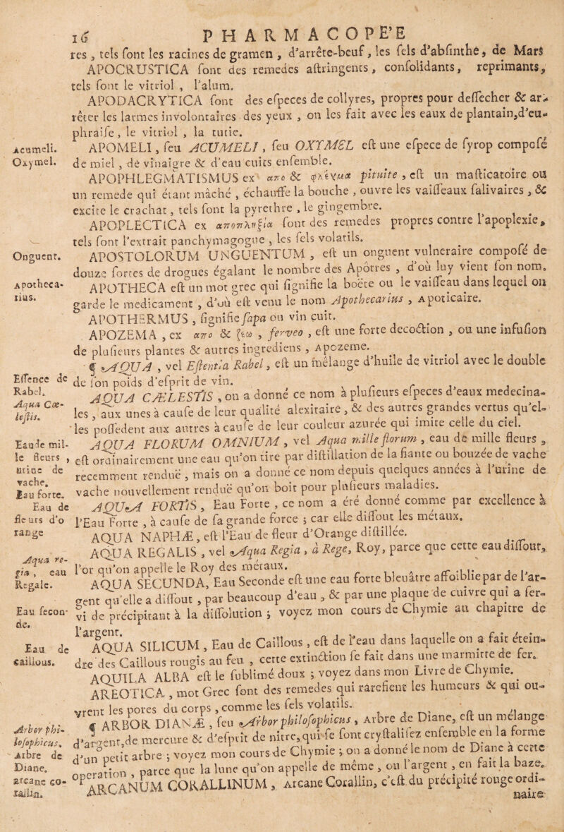 Acumeli. Oxy me 1. res 5 tels font les racines de graroen , d’arrête-beuf, les lels d’abfinthê, oe Mars APOCRUSTiCA fonc des remedes aftringents, confondants, réprimants, tels font le vitriol , l’alum. APODACRYTICA font des efpeces de collyres, propres pour deflècher & ar¬ rêter les larmes involontaires des yeux , on les fait avec les eaux de plantain,d eu® phraife , le vitriol , la tutie. f APOMELI, feu ACÜMEL1, feu OXY MSL eft une efpece de fyrop compofé de miel 3 de vinaigre & d’eau cuits enfemble. APOPHLEGMATISMÜS ex axe &c qxivu* pituite , eft un mafticatoire ou un remede qui étant mâché , échauffe la bouche , ouvre les vaiffeaux falivaires , 6c excite le crachat, tels font la pyrethre , le gingembre. # APOPLECT1CA ex font des remedes propres contre 1 apoplexie* tels font l'extrait panchÿmagogue , les lels volatils. . r APOSTOLORUM UNGUENTUM 3 eft un onguent vulnéraire compote de douze fortes de drogues égalant le nombre des Apôtres d où luy vient (on nom. APOTHECÀ eft un mot grec qui fignihe la boete ou le vaiüeau dans lequel on garde le médicament , d’uù eft venu le nom Apothecarius , Apoticaire. APOTHERMUS s flgnifie fapa ou vin cuit. APOZEMA , ex aire & , fervea , eft une forte decoôhon , ou une mfulïon de plufieurs plantes & autres ingrediens , apozeme. . , . . , .. ' f MQ11A , vel Eftentla Rabel, eft un mélange d'huile de vitriol avec le double EfTcoee de jon pQic|s d’efprit de vin. r . RabeL j$OU.A CÆLESTlS , on a donné ce nom a plufieurs eipeces d eaux médecins- fZ les, Su unes à caufe de leur qualité alexitaire, & des autres grandes vertus qu’el- ’ les poflédent aux autres à caufe de leur couleur azur ce qui imite celle du ciel. Eaude mil- A OUA FLORUM OMNIUM 3 vel Aqua mile florum 5 eau de mille fleurs , le fleurs » eq ordinairement une eau qu'on tire par diftillation de la hante ou bouzee de vache ttti“ dc récemment rendue , mais on a donné ce nom depuis quelques années à l'urine de B su forte vache nouvellement rendue qu’on boit pour plufieurs maladies. Eau de AOUM FORTiS 5 Eau Forte , ce nom a ère donne comme par excellence a fleurs dfo p£au forte , à caufe de fa grande force $ car elle diffout les métaux, range ' *  Onguent. Apotheca* lias. Aqua, re- AOUA NAPHÆ, eft l’Eau de fleur d’Orange diftillée. AQUA REGALIS , vel eAqua Régla , à Rege, Roy , parce que cette eau diflour, g** i Regale. Eau feicon- de.. Eau de gâillous. eau for qu’on appelle le Roy des métaux. sia cr * i \» AOUA SECUNDA, Eau Seconde eft une eau forte bleuâtre affo-.bbepar de l ar¬ dent qu'elle a diffout , par beaucoup d’eau , & par une plaque de cuivre qui a fer® vi de précipitant à la dilfolution ; voyez mon cours ae Chymie au chapitre de 1 a AOUA SILICUM , Eau de Caillons , eft de l’eau dans laquelle on a fait éteint, dre di Caillons rougis au feu , cette extinâion fe fait dans une marm.rtede fer, AQUILA ALBA eft le fublitné doux ; voyez dans mon Livie de Chymie.. AREOTlCA , mot Grec font des remedes qui raréfient les humeurs & qui ou® vrent les pores du corps .comme les fels vola.tils.. „ . ARBOR D1ANÆ , feu *Arbor philofophicus, Arbre de L iane, eft un me ange dienc.de mercure & d’efpvît de nitre.qui fe font cryftalhez enfembleen la forme = d’un°petit arbre ; voyez mon cours de Chymie ; on a donne le nom de Diane a cette ooeranon , parce que la lune qu’on appelle de même , ou 1 argent , en fait la ba*ç. “lat «°* 1'A? q AjquM CORALL1NUM » Atcane Coxallin, c’tft.du précipité rouge ordi- drbo-y phi- •ofophicus, Arbre de Diane.