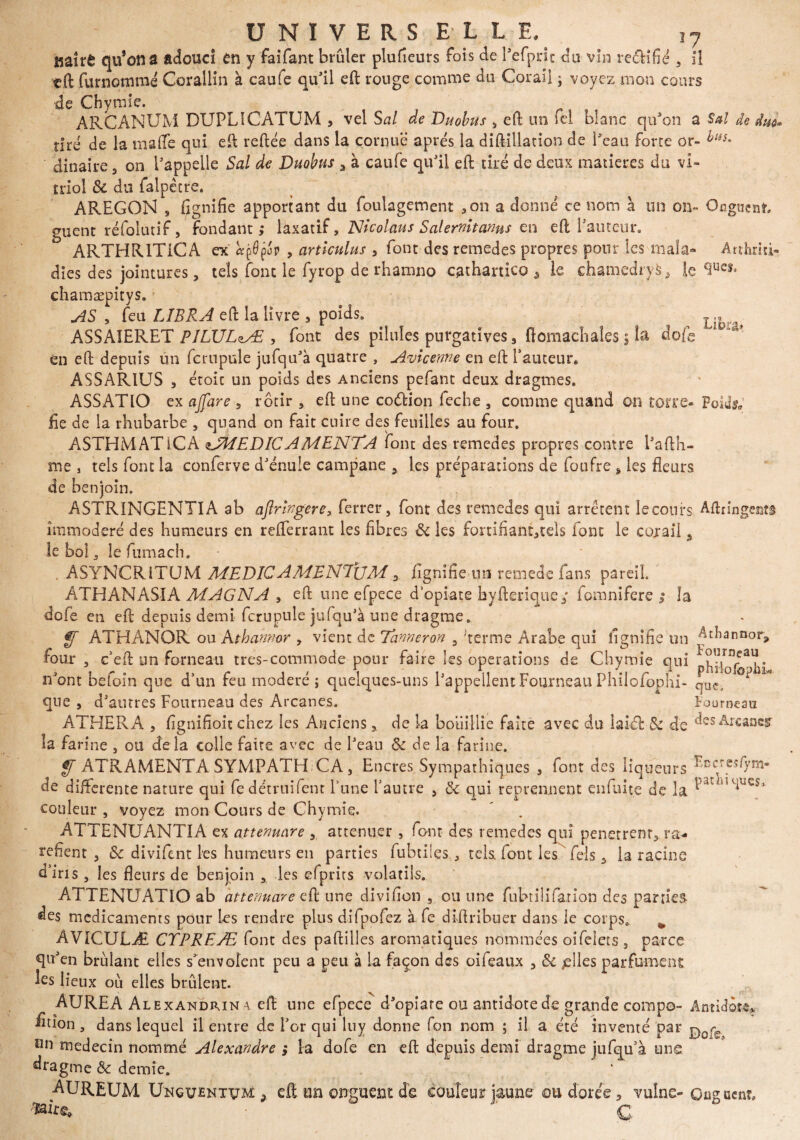 17 Kaîrê qifona adouci en y faifant brûler plufieurs fois de Pefprit du vin re&ifié , 11 eft furnommé Cerallin à caufe qu'il eft rouge comme du Corail ; voyez mon cours de Chymie. ARCANUM DUPLICATUM , vel S al de Duobus , eft un ici blanc qu'on a Sal tiré de la ma (Te qui eft reliée dans la cornue après la diftillation de Peau forte or- bas. dinaire , on l'appelle Sal de Duobus a à caufe qu'il eft tiré de deux matières du vi¬ triol Si du falpêtre. AREGON , fignifie apportant du foulagement 3on a donné ce nom à un on- Onguent guent réfolutif, fondant; laxatif , Nicolaus Salernitanus en eft fauteur. ARTHRITiCA ex «pOpop , articulus 3 font des remedes propres pour les mala- Atthrici dies des jointures, tels font le fyrop de rhamno cathartico â le chamedryfc, le chamæpitys. AS , feu LIERA eft la livre a poids. ASSAIERET PILVLzÆ , font des pilules purgatives s ftomachales ; la dofe en eft depuis un fcrnpule jufqu'à quatre , Avicenne en eft fauteur. ASSAR1US 3 étoic un poids des Anciens pefant deux dragmes. ASSATIO ex ajfare 9 rôtir , eft une coélion feche , comme quand on torré¬ fié de la rhubarbe , quand on fait cuire des feuilles au four. ASTHMATiCA ^MEDICAMENTA font des remedes propres contre l'afth- me , tels font la conferve d'énule campane > les préparations de foufre * les fleurs de benjoin. ASTRINGENTIA ab aflringere, ferrer, font des remedes qui arrêtent leeours Aftringentg immodéré des humeurs en reflerrant les fibres Si les fortifiant^tels font le cojrail s le bol, le fumach. A S Y NC R l T U M MEDICAMEN7ÜM y lignifie un remede fans pareil. ATHANASIA MAGNA , eft une efpece d’opiate hyfterique/ fomnifere ; la dofe en eft depuis demi fcrnpule jufqu'à une dragme. f[ ATHANOR ou Athahnor y vient de Tanneron , 'terme Arabe qui lignifie un AtFan&or* four, c’eft un forneati très-commode pour faire les operations de Chymie qui n'ont befoin que d’un feu modéré ; quelques-uns l'appellent Fourneau Philofophi- que, ° que , d'autres Fourneau des Arcanes. Fourneau ATHERA , fignifioit chez les Anciens, de la bouillie faite avec du laiôfc Si de desArcancÿ la farine , ou delà colle faite avec de Peau & de la farine. ff ATRAMENTA SYMPATH CA , Encres Sympathiques , font des liqueurs ‘ cc'reî0'm de differente nature qui fe détruifent l’une l’autre , Si qui reprennent çnfuite de la. Pat 1U1UCS* couleur , voyez mon Cours de Chymie. ATTENUANTIA ex attenuare , atténuer , font des remedes qui penetrenra ra¬ réfient , Si divifent les humeurs en parties fubtiles ^ tels, font les fels 3 la racine d’iris, les fleurs de benjoin , les efprirs volatils. ATTENUATIO ab attenuare eft une divifion , ou une fubtilifanon des parties des médicaments pour les rendre plus difpofez à fe diftribuer dans le corps. ^ AVICULÆ CTPREÆ font des paftilles aromatiques nommées oifelets, parce qu'en brûlant elles s'envolent peu a peu à la façon des oifeaux , Si /elles parfument Ls lieux où elles brûlent. AUREA Alexandrin \ eft une efpece d'opiare ou antidote de grande compo- Antidote ^fion, dans lequel il entre de l'or qui luy donne fon nom ; il a été inventé par médecin nommé Alexandre ; la dofe en eft depuis demi dragme jufqu’à une dragme & demie. „ v AUREUM Unguentvm 9 eft ■.ïi oîi^ï3Cî3t de couleur j^mue ou doiee j vulue* Oü^ïich?* G