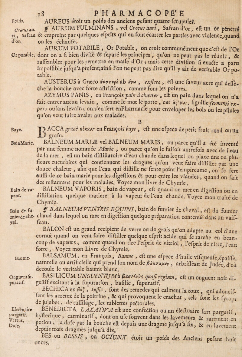 iS PHARMACOPEE AUREUS etoît un poids des anciens pefanc quatre fcrupulel.’ Crocus au- f AURUM FULMINANS , vel Crocus auri, Safran d'or, efl: Un or pénétré ri\ Safran de empreint par quelques efprits qui en font écarter les partiesavec violence,quand d'or. on les échaufe.- AURUM POTABILE , Or Potable, on croit communément que c’eft de l'Or Or potable, dont on a fi bien divifé de feparé les principes , qu'on ne peut pas le réunir , de raflembler pour les remettre en ma (Te d'Or ; mais cette divifion fi exa.de a paru impoffible jufqu'àprefemjainfi l'on ne peut pas dire qu'il y ait de véritable Or po¬ table. AUSTERUS à Græco ivprvço ab &pu , exficeo 5 efl: une faveur acre qui defle- che la bouche avec forte aftridion , comme font les poivres. AZYMUS PANIS , en François -pain à chanter , efl un pain dans lequel on n’a fait entrer aucun levain , comme le mot le porte , car a (J, pu. lignifie fermenti ex- pets oufans levain ; on s'en fert enPharmacie pour enveloper les bols ou les pilules qu'on veut faire avaler aux malades. A ; ; B Baye. TJ ACC A grâce kqkkw en François baye , efl: uneefpece de petit fruit rond ou un JD grain. BaioMarie. BALNEUM MARîÆ vel BALNEUM MARIS , ou parce qu’il a été inventé par une femme nommée Marie , ou parce qu'on le faifoic autrefois avec de i’eau de la mer , efl: un bain diftiüatoire d’eau chaude dans lequel on place une ou plu- fieurs cucurbites qui contiennent les drogues qu’on veut faire diftiller par une douce chaleur , afin que l'eau qui dîftiile ne fente point l'empireunîe , on fe ferc auffi de ce bain marie pour les digeftions de pour cuire les viandes, quand on fait des reftaurans pour les malades. Voyez mon livre de Chymie. Bain de va- BALNEUM VAPORIS , bain de vapeur, efl: quand on met en diaeftion ou en pear. diftiliation quelque matière à la vapeur de l'eau chaude. Voyez mon traité de Chymie. Bain de fa- § BALNEUMPrENfRÎS EQUINI5 bain de fumier de cheval, efl du fumier fflûcrdechc' chaud dans lequel on met en digeftion quelque préparation contenue dans un vaif- feau. Baume < Onguentfu- pmacif. Eleduaite puïgatif. Vertus» Dofe. BALON eft un grand récipient de verre ou de graîs qu'on adapte au col d’une cornue quand on veut faire diftiller quelque efprit acide qui fe raréfié en beau» coup de vapeurs, comme quand on tire l'efprit de vitriol, l’efpnt de nitre, l'eau forte , Voyez mon Livre de Chymie. BALSAMUM, en François, Baume , efl: une efpece d'huile vifqueufe,épaifle, naturelle ou artificielle qui prend fon nom de 0<xKora^y , arbrifTeait de Judée, d’oii découlé le véritable baume blanc. BASiLïCüM UNGUSNTjjMà quajï reglum, efl un onguent noir di- geftif excitant à la fupuradon , bafilic , fupuratif. BECHICA ex , tnjfîs, font des remedes qui calment la toux , qui adoucif- fent les acretez de la poitrine , de qui provoquent le crachat , tels font les fyrops de jujubes, de tuflilage , les tablettes pedorales. v BENEDICTA. LAXATlUA eft une confedion ou un éleduaire fort purgatif, hyflen’que , carminatif, dont on ufe fouvent dans les lavements de rarement en potion j la dofe par la bouche efl: depuis une dragme iufqu'à fix, de en lavement depuis trois dragmes jufqu'à dix, BES ou BESSIS > ou OC'ÏUNX étoit un poids des Anciens pefant huit onces. r