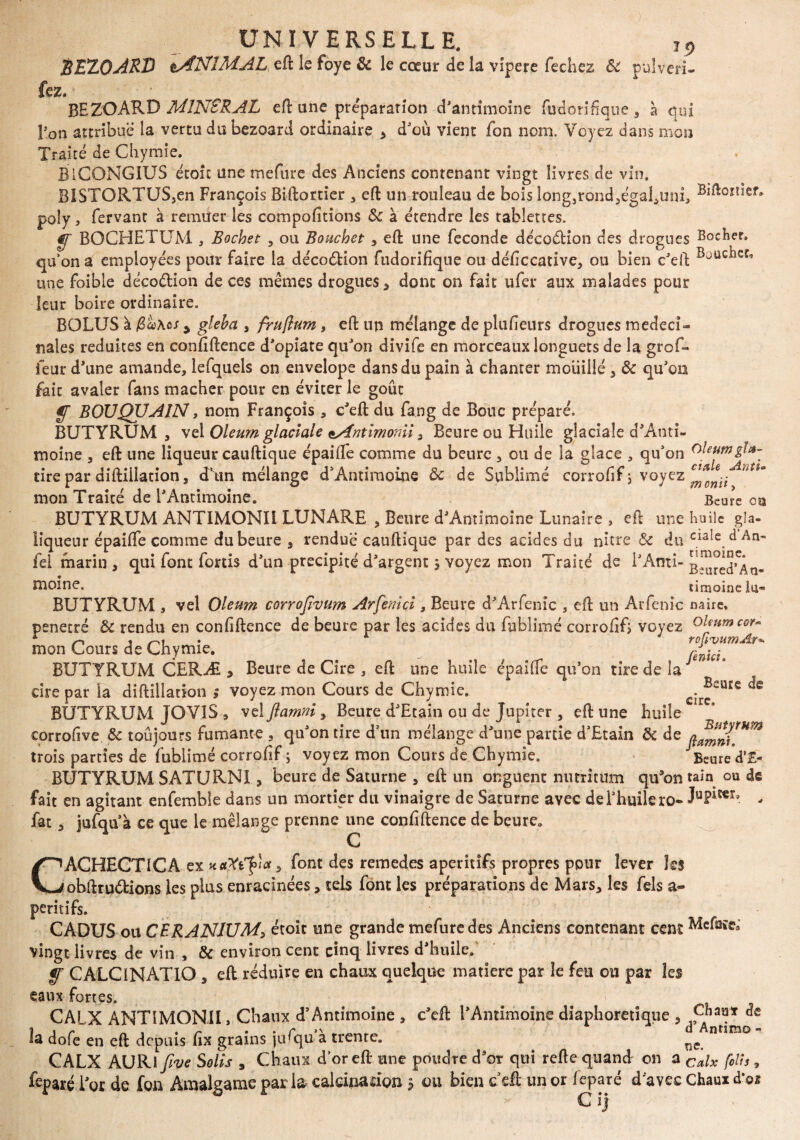 BETLOARB ANIMAL eft le foye & le cœur de la vipere fechez ôc pulveri- BEZOARD MINERAL eft une préparation d'antimoine fodorifique * à qui Ton attribué la vertu du bezoard ordinaire * d'où vient fon nom. Voyez dans mon Traité de Chymie. BlCONGIUS étoic une mefure des Anciens contenant vingt livres de vin. BISTORTUS,en François Biftortier , eft un rouleau de bois long,rQnd5égaI*uni, Billot lier, poly, fervant à remuer les compofitions 8c à étendre les tablettes. y BOCHETUM , Bochet * ou Bouchet * eft une fécondé décoction des drogues BocEer. qu’on a employées pour faire la déco£Kon fudorifique ou déficcatîve, ou bien c'eft SüUChec* une foible décoétion de ces mêmes drogues* dont on fait ufer aux malades pour leur boire ordinaire. BOLUS à @œ\os} gleba , fruftum, eft un mélange de plufieurs drogues medecî- nales réduites en confidence d'opiate qu'on divife en morceaux longuets de la grof- feur d'une amande, lefquels on envelope dans du pain à chanter moiiillé * 8c qu'on fait avaler fans mâcher pour en éviter le goût ff BOUQVAIN, nom François, c'eft du fang de Bouc préparé. BUTYRUM , vel Oleum glaciale ^Antimoml * Beure ou Huile glaciale d'Anti- moine , eft une liqueur cauftique épaiife comme du beure * ou de la glace , qu'on OleumgU- tire par diftiilanon, cFun mélange d'Antimoine 8c de Sublimé corrofif j voyez mon Traité de l'Antimoine. Beure oa BUTYRUM ANTIMONII LUNARE , Beure d'Antimoine Lunaire , eft une huile gîa- îiqueur épaifie comme du beure * rendue cauftique par des acides du nitre 8c du ciale. dÀn- fei marin * qui font fortis d'un précipité d'argent ; voyez mon Traité de l'Anti- s.^d'An* moine. ri moine lu« BUTYRUM , vel Oleum corrojïvum Arfenici, Beure d'Arfenic , eft un Arfenic naire, pénétré 8c rendu en confiftence de beure par les acides du fublimé corrofif; voyez oUumcor* r-y . rofîvumAr«. mon Cours de Chymie. s.ci BUTYRUM CERÆ * Beure de Cire , eft une huile épaiffe qu’on tire de lai cire par la diftillation s voyez mon Cours de Chymie. cire^6 ^ BUTYRUM JOV1S , vel ftamni * Beure d'Ecain ou de Jupiter , eft une huile corrofîve 8c toujours fumante , qu'on tire d3un mélange d'une partie d'Etain 8c de trois parties de fublimé corrofif ; voyez mon Cours de Chymie. Beure d’£- BUTYRUM SATURNI, beure de Saturne * eft un onguent nurrîtum qu*on tain ou de fait en agitant enfemble dans un mortier du vinaigre de Saturne avec de l'huile ro- JuPic€r* - fat * jufqu’à ce que le mélange prenne une confiftence de heure» C CACHECTICA ex x<tfyf>!<** font des remedes apéritifs propres pour lever les obftrudtions les plus enracinées * tels font les préparations de Mars* les fels a- periufs. CADUS ou GERANIUM* étoit une grande mefure des Anciens contenant cent Meffc vingt livres de vin , 8c environ cent cinq livres d'huile. y CALQNATIO * eft réduire en chaux quelque matière par le feu ou par les eaux fortes. CALX ANTIMONII, Chaux d'Antimoine , c'eft l'Antimoine diaphoretique * cîiaî?* ^ la dofe en çft depuis fix grains jiuqu a trente. CALX AURi five Solis * Chaux dor eft une poudre d'or qui refte quand on a Calx [dis , >aré l’or de fon Amalgame par la calcination j ou bien c eft un or leparé d;avec Chaux d’ox C ij fe