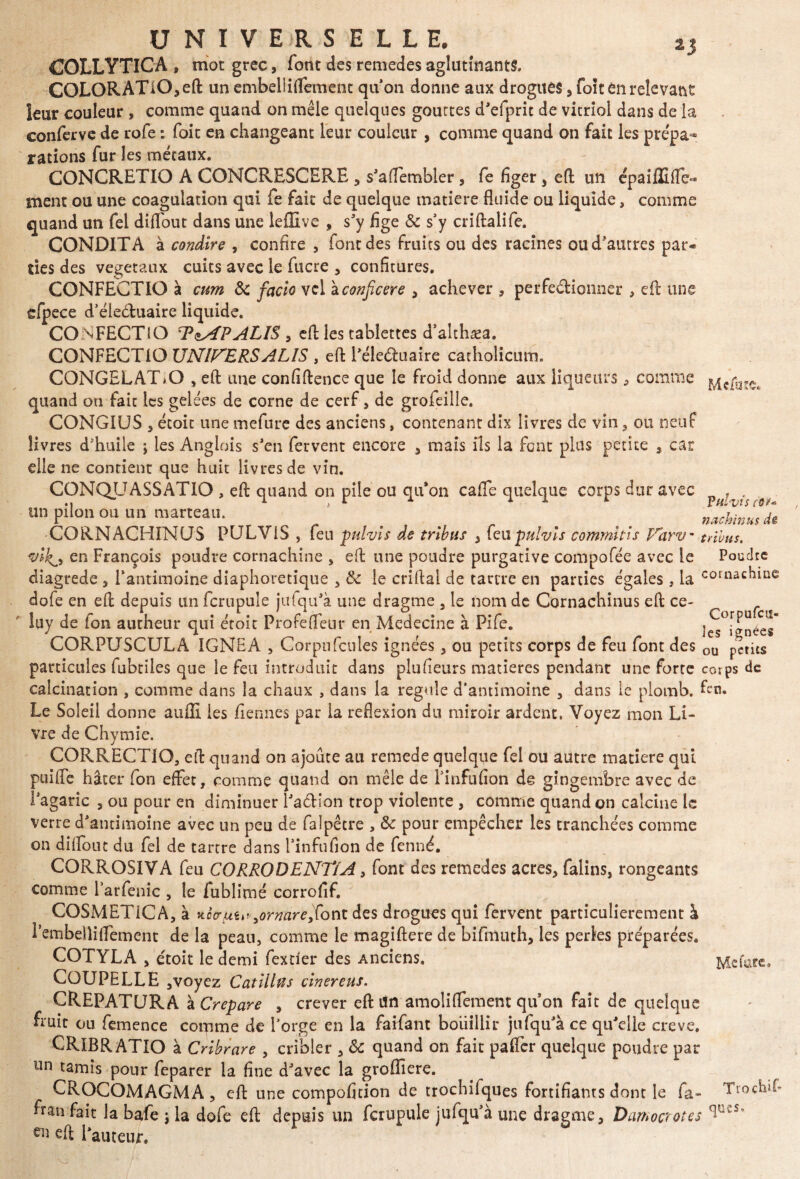 2J COLLYTICA, mot grec, font des remedes aglutinants. COLQRATlO,eft un embeliiflement qu’on donne aux drogues , foît en relevant leur couleur , comme quand on mêle quelques gouttes d’efprit de vitriol dans de la conferve de rofe : foie en changeant leur couleur , comme quand on fait les prépa¬ rations fur les métaux. CONCRETIO A CONCRESCERE 5 s’affembler, fe figer, e(l un épaiffifie*» ment ou une coagulation qui fe fait de quelque matière fluide ou liquide, comme quand un fel diflout dans une leflîve , s’y fige & s’y criftalife. CONDITA à condire , confire , font des fruits ou des racines ou d'autres par« ties des végétaux cuits avec le fucre 3 confitures. CONFECTIO à cum & facio vel zconficere 3 achever , perfectionner , cft une efpece d’éleétuaire liquide. CONFECTiO TzAPALlS , effc les tablettes d’althæa. CONFECTIO UNIVERSALIS , effc l’éle&uaire catholicum. C0NGELAT>O , ed une confidence que le froid donne aux liqueurs , comme quand on fait les gelées de corne de cerf 3 de grofeille. CONGIUS 5 étoic une mefure des anciens, contenant dix livres de vin 3 ou neuf livres d'huile ; les Anglois s’en fervent encore 3 mais ils la font plus petite , car elle ne contient que hait livres de vin. CONQUASSATIO , ed quand on pile ou qu'on cafle quelque corps dur avec . un pilon ou un marteau. _ _ _ _ mchînuX CORNACHINUS PULV1S , feu pulvis de tribus , feu pulvis commitis Varv- tribus, vikji en François poudre cornachine 3 ed une poudre purgative compofée avec le Poudre diagrede 3 l'antimoine diaphoretique 3 tk le cridal de tartre en parties égales, la cornachine dofe en ed depuis un fcrupule jufqu’à une dragme 3 le nom de Cornachinus ed ce- !uy de Ion autheur qui éroit Profefleur en Medecine à Pife. îes°ignées CORPUSCULA IGNE A , Corpu feules ignées 3 ou petits corps de feu font des ou petits particules fubtiles que le feu introduit dans plufieurs matières pendant une forte corps de calcination , comme dans la chaux , dans la régulé d’antimoine 3 dans le plomb, fen. Le Soleil donne auffi les Tiennes par la reflexion du miroir ardent. Voyez mon Li¬ vre de Chymie. CORRECTIO, ed quand on ajoute au remede quelque fel ou autre matière qui paille hâter fon effet, comme quand on mêle de finfufion dê gingembre avec de l’agaric 3 ou pour en diminuer Pa&ion trop violente , comme quand on calcine le verre d’antimoine avec un peu de falpêtre , & pour empêcher les tranchées comme on dilfout du fel de tartre dans l’infufion de fenné. CORROSIVA feu CORRODENT/A, font des remedes acres, falins, rongeants comme l’arfenic , le fublimé corrofif. COSMET1CA, à itocrtiu»9ormre,font des drogues qui fervent particulièrement à rembeliiflfement de la peau, comme le magidere de bifmuth, les perles préparées. COTYLA s étoit le demi fextier des Anciens. Mtfare. COUPELLE ,voyez Catillïïs cinereus. CREPATURA à Crepare 3 crever ed itn amoliSèment qu’on fait de quelque fïüit ou femence comme de l’orge en la faifant bouillir jtifqu’à ce qu’elle creve. CRIBRATIO à Cribrare 3 cribler 3 & quand on fait palier quelque poudre par un tamis pour feparer la fine d’avec la groffiere. CROCOMAGMA 3 ed une compofition de trochifques fortifiants dont le fa- Trochif ftan fait la bafe ; la dofe ed depuis un fcrupule jufqu’à une dragme, Damocrotes eii fauteur. <]U€S-