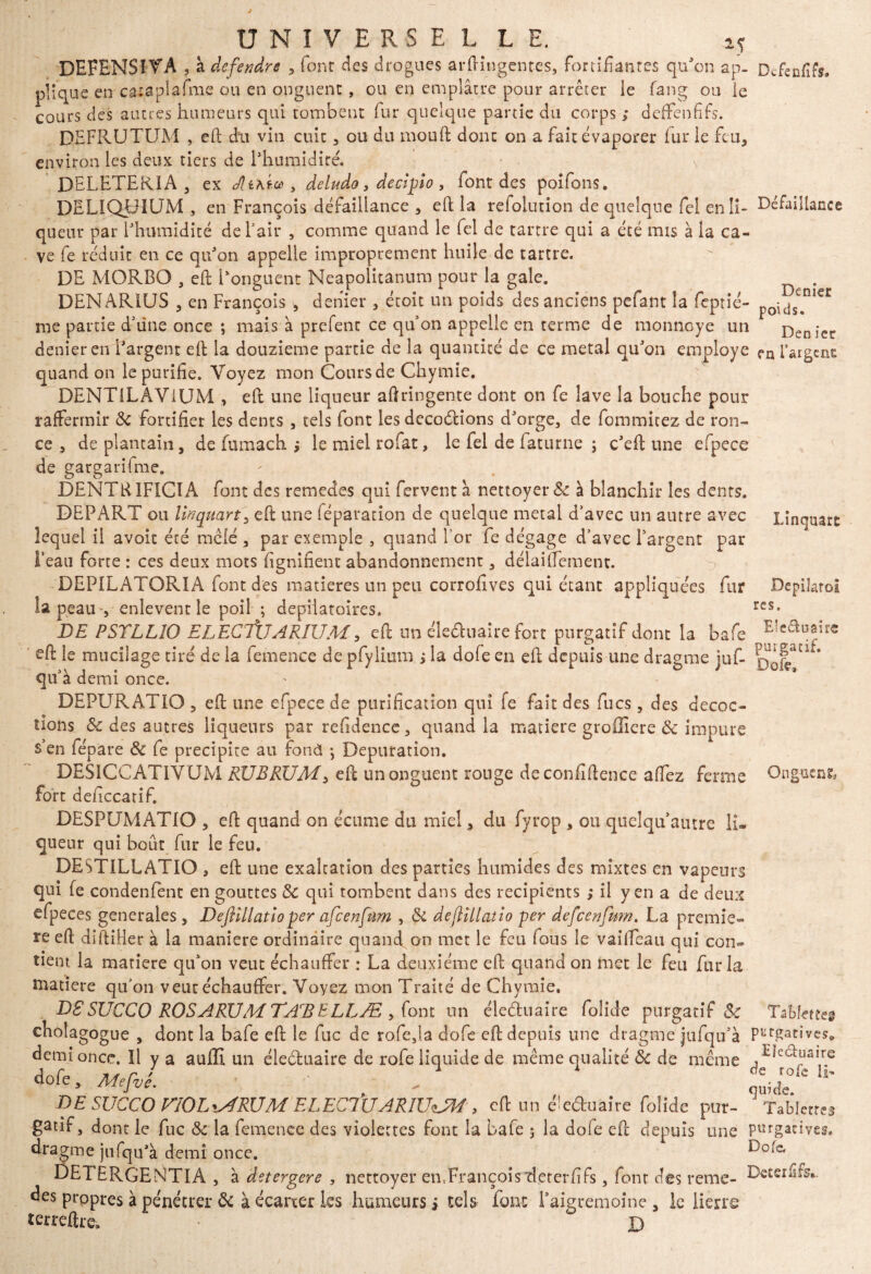 Lïnquart Depiîarol res. UNIVERSEL L E. 25 DEFENSI VA , à de fendre , fonr des drogues arftingentes, fortifiantes qu'on ap- De feu fus. plique c»-cataplafme ou en onguent, ou en emplâtre pour arrêter le fang ou le cours des aimes humeurs qui tombent fur quelque partie du corps ; deffenfifs. DEFRUTUM , eft dit vin cuit, ou du mouft donc on a fait évaporer fur le feu, environ les deux tiers de l’humidité, DELETERIA , ex Jlixto , deludo, decîpio , font des poifons. DELIQLTUM , en François défaillance , eft la refolution de quelque fel enli- Défaillance queiu* par l’humidité de l’air , comme quand le fel de tartre qui a été mis à la ca¬ ve fe réduit en ce qu’on appelle improprement huile de tartre. DE MORBO , eft l’onguent Neapolitanum pour la gale. . DENARIUS , en François , denier , étoit un poids des anciens pefa.nt la feptié- poid^nieC me partie d’une once ; mais à prefent ce qu’on appelle en terme de monneye un Denier denier en l’argent eft la douzième partie de la quantité de ce métal qu’on employé fn fargenc quand on le purifie. Voyez mon Cours de Chymie. DENTiLAViUM , eft une liqueur aftringente dont on fe lave la bouche pour raffermir Ôc fortifier les dents , tels font les décodions d’orge, de fommitez de ron¬ ce , de plantain, de fumach j lemielrofat, le fel de iaturne ; c’eft une efpece de gargarifme. DENTR1FICIA font des remedes qui fervent â nettoyer & à blanchir les dents. DEPART ou lïnquart' eft une féparation de quelque métal d/avec un autre avec lequel il avoit été mêlé , par exemple , quand l'or fe dégage d’avec l’argent par l’eau forte : ces deux mots fignifient abandonnement, délaiffement. -> DEPILATORIA font des matières un peu corrofives qui étant appliquées fur la peau , enlevent le poil ; dépilatoires. DE PSTLLIO ELECTÏJARÎUM, eft un éle&uaire fort purgatif dont la bafe Eîca^ir€ eft le mucilage tiré de la femence de pfylium j la dole en eft depuis une dragrne juf- rvsfT^* quàd emi once. DEPURATIO , eft une efpece de purification qui fe fait des fucs, des décoc¬ tions ôc des autres liqueurs par refidence, quand la matière grofliere ôc impure s’en fépare ôc fe précipité au fond j Dépuration. DESICCATIVUM RUBRUM, eft un onguent ronge de confidence affez ferme Onguent, fort deficcatif. DESPUMATIO , eft quand on écume du miel, du fyrop , ou quelquaiure lu queur qui bout fur le feu. DESTILLATIO , eft une exaltation des parties humides des mixtes en vapeurs qui fe condenfent en gouttes ôc qui tombent dans des récipients ; il yen a de deux efpeces generales , Defiillatloper afeenfum , ôc defllllatio per defeenfum. La premiè¬ re eft diftiHer à la maniéré ordinaire quand, on met le feu fous le vaiffeau qui con¬ fient la matière qu’on veut échauffer : La deuxième efc quand on met le feu fur la matière qu’on veut échauffer. Voyez mon Traité de Chymie. D£SUCCO ROSARUM TArBELLÆ , (om un éleduaire folide purgatif & Tablette* cholagogue , dont la bafe eft le fuc de rofe,la dofe eft depuis une dragrne jufqu’à Purgativese demi once. Il y a auffi un éleduaire de rofe liquide de même qualité ôc de même ^hduaire dnfp HA.r ' 11 àe rofe h* 5 ^ Lf7Je'  quicîe. DESUCCOVIOLMRUM ELEClUARIUtJM , eft un éleduaire folide pur- Tablettes gatif, dont le fuc ôc la femence des violettes font la bafe 5 la dofe eft depuis une purgatives, dragrne jufqu’à demi once. E)0iC' DEI ERGENTIA , à detergere , nettoyer en,François “deterfifs, font des renie- DeterfiA- des propres à pénétrer ôc à écarter les humeurs s tels font Paigremoine , le lierre terreftre. • D