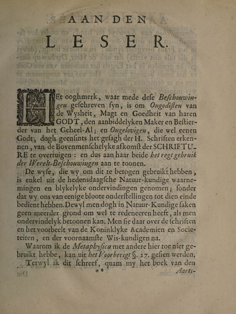 A A N D E N L E S E R. -i J V 1 . Et ooghmerk, waar mede defe Be/chouwin- gen gefchreven fyn, is om Ongodiflen van de Wysheit, Magt en Goedheit van haren GODT, den aanbiddelyken Maker en Beftier- der van het Geheel’Al,- en Ongelovigen, die wel eenen Godt, dogh geenfïnts het gefagh der H. Schriften erken¬ nen , van de Bovenmenfchelyke afkomft der SCHRIFT U- RE te overtuigen : en dus aanhaar beide het r egt gebruik der IVerelt-Befchouwingen aan te toonen. De wyfe, die wy om dit te betogen gebruikt hebben , is enkel uit de hedensdaagfche Natuur-kundige waarne¬ mingen en blykelyke ondervindingen genomen; fonder dat wy ons van eenige bloote onderftellingen tot dien einde bedient hebben. Dewyl men dogh in Natuur- Kundige faken geen meerder grond om wel te redeneeren heeft, als men ondervindelyk betoonen kan. Men fie daar over de Ichriften en het voorheek van de Koninklyke Academiën en Socië¬ teiten, en der voornaamfte Wis-kundigen na. Waarom ik de Metaphyfica met andere hier toe niet ge¬ bruikt hebbe, kan uit het Voorbevigt §. 27. gefien werden. . Ter.wyl ik dit fchreef, quam my het boek van den ‘ ** Aarts-