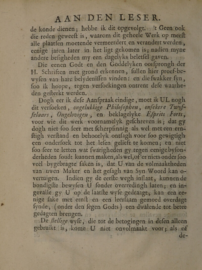 de konde dienen; hebbe ik dit opgevolgt. ’t Geen ook die reden geweeft is, waarom dit geheele Werk op meelt alle plaatfen moetende vermeerdert en verandert werden , eenige jaren later in het ligt gekomen is; nadien myne andere befigheden my een dagelyks beletfel gaven. Die eenen Godt en den Goddelyken ooifprongh der H. Schriften met grond erkennen, fullen hier proef-be- wyfen van hare belydenifïen vinden: en diefwakker fyn, foo ik hoope, tegen verfoekingen ontrent defe waarhe¬ den gefterkt werden. Dogh eer ik defe Aanfpraak eindige, moet ik UL nogh dit verfoeken, ongelukkige Philofophen, onfekere Twyf- felaars, Ongelovigen , en beklagelyke Efprits forts, voor wie dit werk voornamelyk gefchreven is ; dat gy dogh niet foo feer met fcherpfinnig als wel met een ern- ftigh verftand en behoorlyk ontfagh voor foo gewigtigh een onderfoek tot het lefen gelieft te komen ,* en niet foo feer te letten wat fwarigheden gy tegen eenige byfon- derheden foudt kunnen maken,als wef of’er niets onder foo veel bygebragte faken is, dat U van de volmaaktheden van uwen Maker en het gefagh van Syn Woord kan o- vertuigen. Indien gy de eerde wegh inflaat, kunnende bondigfte bewyfen LJ fonder overredingh laten; en in- gevalie gy U op de. Iaatfte vvyfe gedraagt, kan een ee¬ nige fake met ernfl en een leerfaam gemoed overdagc fynde, (onder den legen Godts) een dwalende tot beter gedagten brengen* . De ftellige wyfe, die tot de betogingen in defen alleen gebruikt is? kome U niet onvolmaakt voor,- als of de-