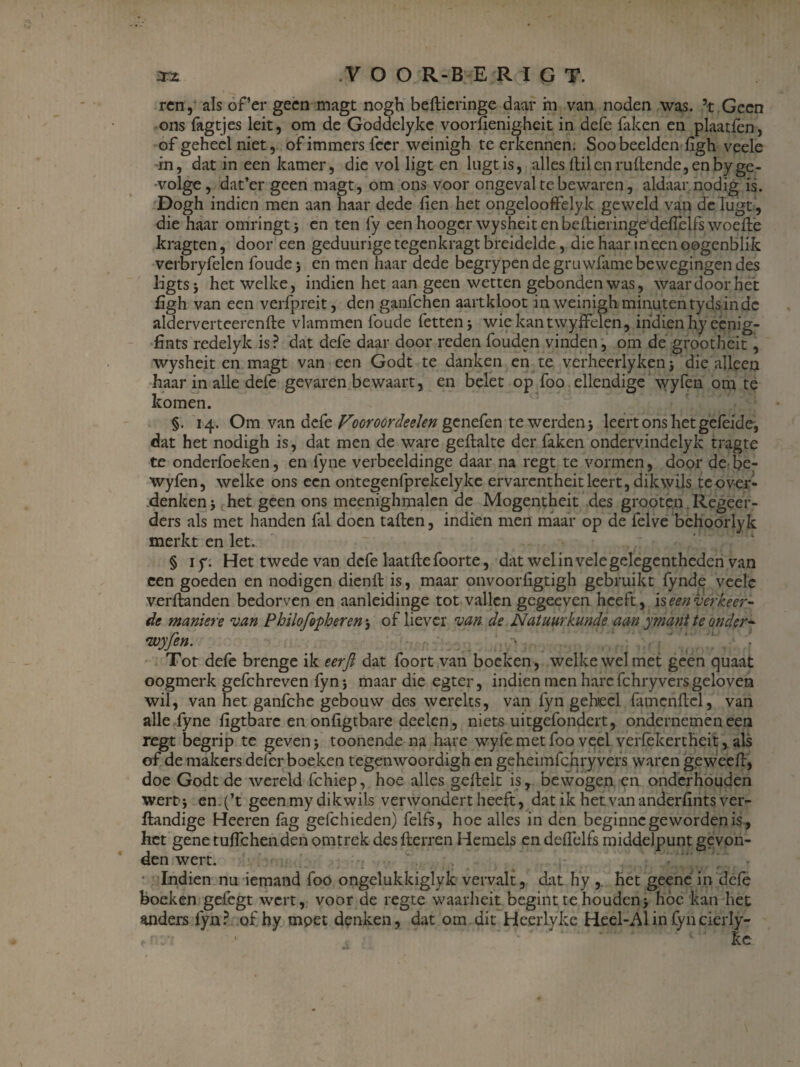 ren, als of’er geen magt nogh beflieringe daar in van noden was. ’t Geen ons fagtjes leit, om de Goddelykc vooriienigheit in defe faken en plaatfen, of geheel niet, of immers feer weinigh te erkennen. Soo beelden ligh veele in, dat in een kamer, die vol ligt en lugtis, alles Uilen rullende, en by ge¬ volge , dat’er geen magt, om ons voor ongeval te bewaren, aldaar nodig is. Dogh indien men aan haar dede fien het ongelooffelyk geweld van de lugt, die haar omringt en ten fy eenhoogcrwysheitenbellieringedelTeifswoelle kragten, door een geduurigetegenkragt breidelde, die haar ineen oogenblik verbryfelen foude j en men haar dede begrypen de gruwfame bewegingen des ligtsj het welke, indien het aan geen wetten gebonden was, waardoor het £ïgh van een verfpjeit, den ganfehen aartkloot in weinigh minutentydsinde alderverteerenlle vlammen foude fettenj wiekantwyffelen, ihdien hy eenig- fints redelyk is? dat defe daar door reden fouden vinden, om de grootheit, wysheit en magt van een Godt te danken en te verheerlyken j die alleen haar in alle defe gevaren bewaart, en belet op foo ellendige wyfen om te komen. §. 14. Om van defe Vooroordeelen genefen te werden 5 leert ons het gefeide-, dat het nodigh is , dat men de ware gellalte der faken ondervindelyk tragte te onderfoeken, en fyne verbeeldinge daar na regt te vormen, door de be- wyfen, welke ons een ontegenfprekelyke ervarentheit leert, dik wils tcover- denken; het geen ons meenighmalen de Mogentheit des grooten. Regeer¬ ders als met handen fal doen tallen, indien men maar op de felve bchoorlyk merkt en let. § iy. Het twede van defe laatllefoorte, dat welinvelegelegentheden van een goeden en nodigen dienll is, maar onvoorfigtigh gebruikt fynde veele verllanden bedorven en aanleidinge tot vallen gegeeven heeft, ïseenverkeer¬ de manier e van Philofopberen, of liever van de Natuurkunde aan ymantte onder- wyfen. Tot defe brenge ik eerji dat foort van boeken , welke wel met geen quaat oogmerk gefchreven fyn} maar die egter, indien men hare fchryvers geloven wil, van het ganfehe gebouw des werelts, van fyn geheel famcnllel, van alle fyne ligtbare en onfigtbare deelen, niets uitgefondert, ondernemen een regt begrip te geven j toonende na hare wyfe met foo veel verlekertheit, als of de makers deler boeken tegenwoordigh en geheimfchry vers waren geweell, doe Godt de wereld fchiep, hoe alles gelleit is, bewogen en onderhouden wert-i en. (’t geen my dik wils verwondert heeft, dat ik het van anderlints ver- ftandige Heeren fag gefchieden) felfs, hoe alles in den beginne geworden is , het gene tulfchen den omtrek des Herren Hemels endelfelfs middelpunt gevon¬ den wert. Indien nu iemand foo ongelukkiglyk vervalt, dat hy , het geene in dele boeken gefegt wert, voor de regte waarheit begint te houden> hóe kan het anders fyn? of hy moet denken, dat om dit Heerlyke Heel-Alin fyncierly- ke