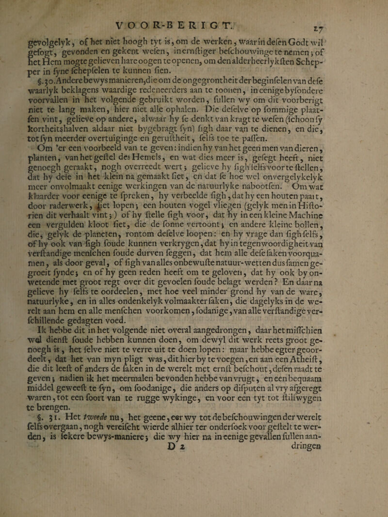 *7 gevolgelyk, of het niet hoogh tyt is, om de werken, waarin defenGodt wil gefogt, gevonden en gekent weien, inernftiger belchouwinge te nemen; of het Hem mogte gelieven hareoogen te openen, om denalderheerlykften Schep¬ per in fyne fchepfelen te kunnen fien. §.30. Andere bewysmanieren,dieom de ongegrontheitderbeginfelen van defe waarlyk beklagens waardige redeneerders aan te toonen, in eenige byfondere voorvallen in het volgende gebruikt worden, fullen wy om dit voorberigt niet te lang maken, hier niet alle ophalen. Die defelve op fommige plaat- fen vint, gelieve op andere, alwaar hy fe denkt van kragt te wefen(lchoonfy kortheitshalvcn aldaar niet bygebragt fyn) figh daar va.n te dienen, en die, totfyn meerder overtuiginge en geruftheit, felfs toe te paften. Om ’er een voorbeeld van te geven: indien hy van het geen men van dieren, planten, van het geilel des Hemels, en wat dies meer is, gefegt heeft, niet genoegh geraakt, nogh overreedt wertj gelieve hy figh ielfsvoorte Hellen, dat hy dele in het klein na gemaakt fier, en dat fe hoe wel onvergelykelyk meer onvolmaakt eenige werkingen van de natuurlyke nabootfen. Om wat klaarder voor eenige te fpreken, hy verbeelde figh, dat hy een houten paait, door raderwerk, ^iet lopen-, een houten vogel vliegen (gelyk meninHifto- rien dit verhaalt vint 5) of hy Helle figh voor, dat hy in een kleine Machine een vergulden kloot fiet, die de fonne vertoont \ en andere kleine bollen, die, gelyk de planeten, rontom defelve loopen: en hy vrage dan figh felfs, ofhy ook van figh foude kunnen verkrygen, dat hyintegenwoordigheit van verftandige menfehen foude durven feggen, dat hem alle defe faken voorqua- men, als door geval, of figh van alles onbewufte natuur-wetten dus famen ge- groeit fynde; en ofhy geen reden heeft om te geloven, dat hy ook by on¬ wetende met groot regt over dit gevoelen foude belagt werden? En daarna gelieve hy felfs te oordeelen, met hoe veel minder grond hy van de ware, natuurlyke, en in alles ondenkelyk volmaakter faken, die dagelyks in de we- relt aan hem en alle menfehen voorkomen, fodanige, van alle verftandige ver- fchillende gedagten voed. Ik hebbe dit in het volgende niet overal aangedrongen, daar het miftchien wel dienft foude hebben kunnen doen, om dewyl dit werk reets groot ge¬ noegh is, het felve niet te verre uit te doen lopen: maar hebbe egter geoor- deelt, dat het van myn pligt was, dit hier by te voegen, en aan een Atheift, die dit leeft of anders de faken in de werelt met ernft befchout,defen raadt te geven 5 nadien ik het meermalen bevonden hebbe van vrugt, en een bequaam middel geweeft te fyn, om foodanige, die anders op difputen al vry afgeregt waren,tot een foort van te rugge wykinge, en voor een tyt tot ftilfwygen te brengen- §. 31. Het/weffe nu, het geene, eer wy tot de befchouwingen der werelt felfs overgaan, nogh vereifcht wierdc alhier ter onderfoek voor geftelt te wer¬ den, is fekere bewys-maniere > die wy hier na in eenige gevallen fullen aan- D z dringen