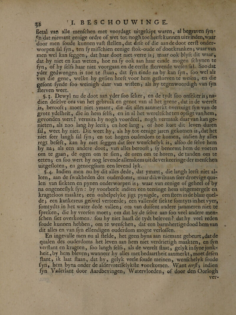 rL BESCHOÜWINGE, getal van alle menfchen met voordagt uitgekipt waren, al begraven fyn ? en<lat niemant eenige ordre of wet tot nogh toe beeft kunnen uitvinden,waar door men foude kunnen vaft (lellen, dat defe of die aandedoot eerft onder¬ worpen fal fyn, ten fymiflchien eenige llok-oude of dootkranken; waarvan men wel kan feggen, dat haar doot niet verre is j maar ook blyft dit waar, dat hy niet en kan weten, hoe na fy ook aan haar einde mogen fchynen te fyn, of hy felfs haar niet voorgaan en de eerde dervende wefenfal. Soodat yder gedwongen is toe te daan, dat fyn einde na by kan fyn, foo wel als van die gene, welke hy geilen heeft voor hem gedorven te wefen, en die gcfont fynde foo weinigh daar van willen, als hy tegenwoordigh van fyn derven weet. §.5. Dewyl nu de doot aan yder foo feker, en de tydt foo onfekeris*, na¬ dien defelve ons van het gebruik en genot van al het geene, dat in de werelt is, berooft; moet niet ymant, die dit alles aanmerkt Overtuigt fyn van de grote ydelheit, die in hem felfs, en in al het wereltfche ten opligt van hem, gevonden wert? vermits hy nogh voordeel, nogh vermaak daar van kan ge¬ nieten, als zoo lang hy leeft ; en hoe lang , of hoe kort dit leven duren fal, weet hy niet. Dit weet hy, als hy tot eenige jaren gekomen is, dat het niet (eer langh fal fyn 5 en tot hogen ouderdom te komen, indien hy alles regt befeft, kan hy niet feggen dat feer wenfehelyk is, alfoo de felve hem by na; als een andere doot, van alles berooft; fy beneemt hem de voeten om te gaan, de ogen om te Hen, de oren om te horen, de tanden om te eeten; en foo wert hy nog levende allenskens uit de verkeeringe der menfchen uitgefloten, en genoegfaam een levend lyk. §.4. Indien men nu by dit alles dede, dat ymant, die langh leeft niet al¬ leen, aan de fwakheden des ouderdoms, maar dikwilsaan feer droevige qua- len van (lekten en pynen onderworpen is; waar van eenige of geheel of by na ongeneeflyk fyn : by voorbeelt indien een teeringe hem uitgemergelt en kragteloos maakte; een onhelpelyke jigt pynigde, een deen in de blaas quel- de; een kankereus gefwel verteerde; een vallende dekte fomtytsinhet vyer, fomtydts in het water dede vallen; om van duifent andere jammeren niet te fpreken, die hy vreefen moet; om dat hy de felve aan foo veel andere men¬ fchen fiet overkomen; fou hy niet haafl de tydt beleven? dathy veel reden foude kunnen hebben, om te wenfehen, dat een barmhertige dood hem van dit alles en van fyn ellendigen ouderdom mogte verloflen. En ingevalle men nu al (lelde, het geen byna aan niemant gebeurt, dat de qualen des ouderdoms het leven aan hem niet verdrietigh maakten, en fyn verflant en kragten, foo langh felfs, als de werelt (laat, gelyk in fyne jonk- heit,by hem bleven; wanneer hy alles metbedaartheit aanmerkt, moetdefen dant, ik laat (laan, dat hy, gelyk veele foude meinen, wenfehelyk foude fyn, hem byna onder de aldervreeflèlykde voorkomen. Want eerft-, indien fyn Vaderiant door Aardbevingen, Watervloeden, of door den Oorlogh