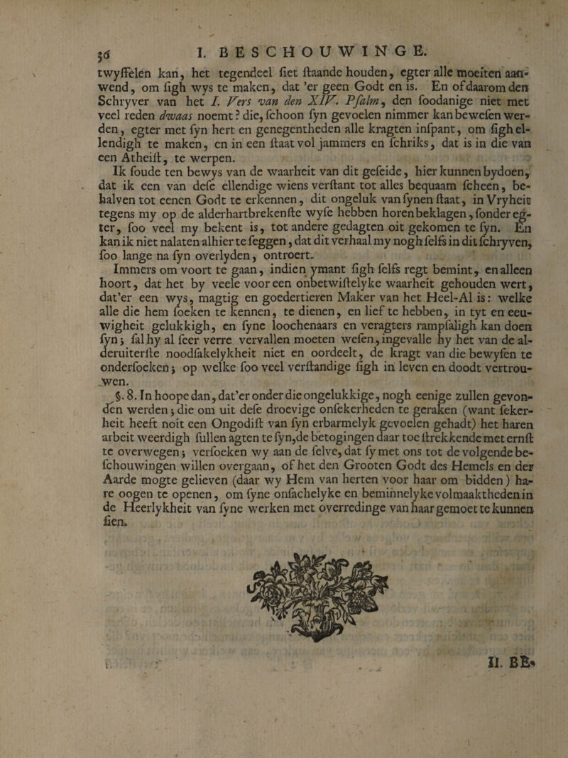 twyffelen kan, het tegendeel het ftaande houden, cgter alle moeiten aan¬ wend, om ligh wys te maken, dat ’er geen Godt en is. En of daarom den Schryver van het I. Vers van den XIV. Pfalm, den foodanige niet met veel reden dwaas noemt ? die, fchoon fyn gevoelen nimmer kan bewefen wer¬ den, egter met fyn hert en genegentheden alle kragten infpant, om fighel- lendigh te maken, en in een haat vol jammers en fchriks, dat is in die van een Atheill, te werpen. Ik foude ten bewys van de waarheit van dit gefeide, hier kunnen bydoen, dat ik een van defe ellendige wiens verftant tot alles bequaam fcheen, be- halven tot eenen Godt te erkennen, dit ongeluk van fynen ftaat, in Vryheit tegens my op de alderhartbrekenfte wyfe hebben horen beklagen, fonder eg¬ ter, foo veel my bekent is, tot andere gedagtcn oit gekomen te fyn. En kan ik niet nalaten alhier te feggen, dat dit verhaal my nogh felfs in dit fchry ven, foo lange na fyn overlyden, ontroert. Immers om voort te gaan, indien ymant fïgh felfs regt bemint, en alleen hoort, dat het by veele vooreen onbetwiftelyke waarheit gehouden wert, dat’er een wys, magtig en goedertieren Maker van het Heel-Al is: welke alle die hem foeken te kennen, te dienen, en lief te hebben, in tyt en eeu- wigheit gelukkigh, en fyne loochenaars en veragters rampfaligh kan doen fyni falhy al feer verre vervallen moeten welen,ingevalle hy het van de al- deruiterlle noodfakelykheit niet en oordeelt, de kragt van die bewyfen te onderfoeken j op welke foo veel verltandige figh in leven en doodt vertrou¬ wen. §. 8. In hoope dan, dat’er onder die ongelukkige, nogh eenige zullen gevon¬ den werden j die om uit defe droevige onfekerheden te geraken (want feker- heit heeft noit een Ongodift van fyn erbarmelyk gevoelen gehadt) het haren arbeit weerdigh fullen agten te fyn,de betogingen daar toe ilrekkende met ernft te overwegen * verfoeken wy aan de felve, dat fy met ons tot de volgende be- fchouwingen willen overgaan, of het den Grooten Godt des Hemels en der Aarde mogte gelieven (daar wy Hem van herten voor haar om bidden) ha¬ re oogen te openen, om fyne onfachelyke en beminnelyke volmaaktheden in de Heerlykheit van fyne werken met overredinge van haar gemoet te kunnen fien.