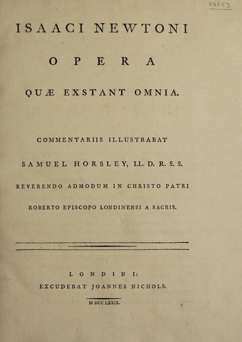 IS A ACI NEWTONI OPERA * * QUiE EXSTANT OMNIA. COMMENTARIIS ILLUSTRABAT S A M U E L HORSLEY, LL. D. R. S. S. REVERENDO ADMODUM IN CHRISTO PATRI ROBERTO EPISCOPO LONDINENSI A SACRIS. L O N D I N Is EXCUDEBAT JOANNES NICHOLS. M DCC LXX1X.