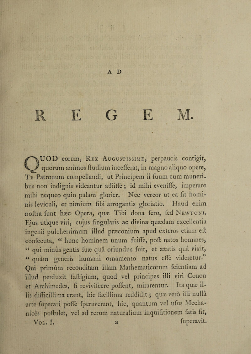A D OUOD corum, Rex Augustissime, perpaucis contigit, quorum animos ftudium incefferat, in magno aliquo opere, Te Patronum compellandi, ut Principem ii fuum cum muneri- * bus non indignis videantur adiiffe ; id mihi evenifle, imperare mihi nequeo quin palam glorier. Nec vereor ut ea iit homi¬ nis leviculi, et nimium fibi arrogantis gloriatio. Haud enim nofira funt hxc Opera, quae Tibi dona fero, fed Newtoni. Eius utique viri, cujus iingularis ac divina quaedam excellentia ingenii pulcherrimum illud praeconium apud exteros etiam eft confecuta, “ hunc hominem unum fu i Te, poft natos homines, “ qni minus g,entis fuae qua oriundus fuit, et aetatis qua vixit, “ quam generis humani ornamento natus effe videretur. Qui primum reconditam illam Mathematicorum fcientiam ad illud perduxit fafligium, quod vel principes illi viri Conon et Archimedes, fi revivifcere pollent, mirarentur. Ita quae il¬ lis difficillima erant, hic facillima reddidit; quae vero illi nulla arte funerari polle fperaverant, hic, quantum vel ufus Mecha¬ nicos poftulet, vel ad rerum naturalium inquihtionem fatis fit,