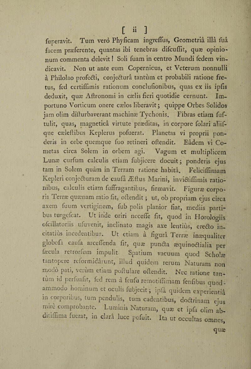 f fuperavit. Turn verb Phyficam ingreflus, Geometria illa fu a facem praeferente, quantas ibi tenebras difcuflit, quae opinio¬ num commenta delevit! Soli fuam in centro Mundi fedem vin¬ dicavit. Non ut ante eum Copernicus, et Veterum nonnulli a Philolao profedti, conjectura tantum et probabili ratione fre¬ tus, fed certifiimis rationum conclufionibus, quas ex iis ipfis deduxit, quae Aftronomi in caelis fieri quotidie cernunt. Im¬ portuno Vorticum onere caelos liberavit; quippe Orbes Solidos jam olim difiurbaverant machinae Tychonis. Fibras etiam fuf- tulit, quas, magnetica virtute praeditas, in corpore folari aliiF- que cseleftibus Keplerus pofuerat. Planetas vi proprii pon¬ deris in orbe quemque fuo retineri oftendit. Eadem vi Co¬ metas circa Solem in orbem agi. Vagum et multiplicem Lunae curfum calculis etiam fubjicere docuit; ponderis ejus tam in Solem quam in Terram ratione habita. Felieiffimam Kepleri conjedturam de caufa iEftus Marini, inviaifiimis ratio¬ nibus, calculis etiam fuffragantibus, firmavit. Figurae corpo¬ ris Terras quaenam ratio fit, oftendit; ut, ob propriam ejus circa axem fuum vertiginem, fub polis planior fiat, mediis parti¬ bus turgefeat. Ut inde oriri necefie fit, quod in Horologiis ofciilatoius ufuvenit, inclinato magis axe lentius, eredto in¬ citatius metuentibus. Ut etiam a hgura Perrae inaequaliter globofi caufa arceflenda fit, quae puncta aequinodialia per fecula retrorfum impulit. Spatium vacuum quod Scholae tantopere reformidarunt, illud quidem rerum Naturam non modo pati, verum etiam poftulare oftendit. Nec ratione tan¬ tum id perfuafit, fed rem a fenfu remotiftimam fenfibus quod- ammodo hominum et oculis fubjecit; ipfa quidem experientia in corporibus, tum pendulis, tum cadentibus, doctrinam ejus mire comprobante. Luminis Naturam, quae et ipfa olim ab- ditiffima fuerat, ia clara luce pofuit. Ita ut occultas omnes, quae ►
