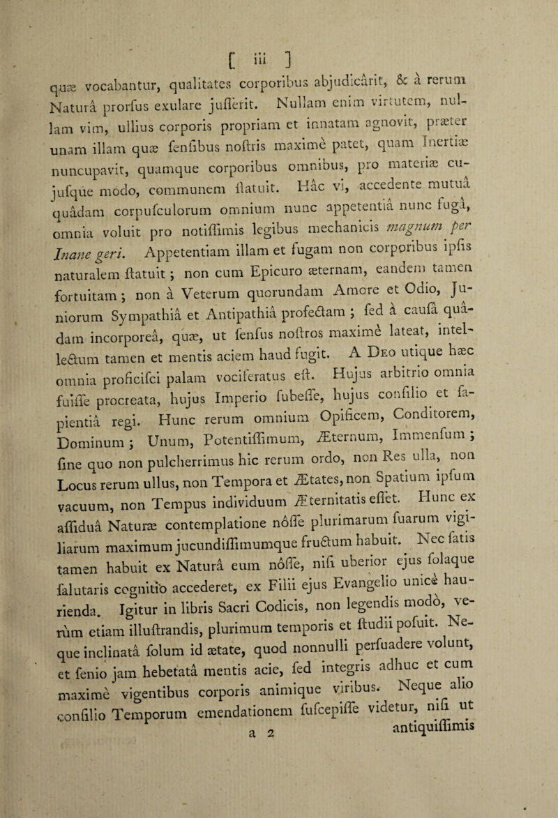 [ i;i ] quis vocabantur, qualitates corporibus abjudicant, & a rerum Natura prorfus exulare juflerit. Nullam enim virtutem, uui- lam vim, ullius corporis propriam et innatam agnovit, p:£e;er unam illam quas fenfibus noftris maxime patet, quam inerti» nuncupavit, quamque corporibus omnibus, pro mateiis cu- jufque modo, communem llatuit. Hac vi, accedente mutua quadam corpufculorutn omnium nunc appetentia nunc fuga, omnia voluit pro notiffimis legibus mechanicis magnum per Inane geri. Appetentiam illam et fugam non corporibus lpfis naturalem ftatuit; non cum Epicuro sternam, eandem tamen fortuitam ; non a Veterum quorundam Amore et Odio, Ju¬ niorum Sympathia et Antipathia profedam ; fed k caufa qua¬ dam incorporea, qua;, ut fenfus noftros maxime lateat, mtel- le&um tamen et mentis aciem haud fugit. A Deo utique hsc omnia proficifci palam vociferatus eft. Hujus arbitrio omnia fuiile procreata, hujus Imperio fubeffe, hujus confiho et fa- pientia regi. Hunc rerum omnium Opificem, Conditorem, Dominum; Unum, Potentiffimum, Sternum, Immenfum ; fine quo non pulcherrimus hic rerum ordo, non Res ulla, non Locus rerum ullus, non Tempora et States,non Spatium lpfum vacuum, non Tempus individuum Aitermtatisefiet. Hunc ex affidua Natur» contemplatione node plurimarum fuarum vigi¬ liarum maximum jucundiffimumque frudum habuit. Nec fatis tamen habuit ex Naturi eum ndffe, nifi uberior ejus folaque falutaris cognitio accederet, ex Filii ejus Evangelio unice hau rienda. Igitur in libris Sacri Codicis, non legendis modo, ve¬ rum etiam illuftrandis, plurimum temporis et ftudu pofuit. Ne¬ que inclinata folum id state, quod nonnulli perfuadere volunt, et fenio jam hebetata mentis acie, fed integris adhuc et cum maxime vigentibus corporis animique viribus.- Neque a 10 confilio Temporum emendationem fufcepiffe videtur, nifi ut a 2 antiquiffimis