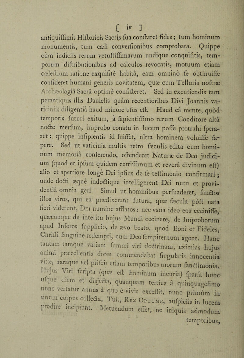 antiquiftimis Hiftoricis Sacris fua conftaret fides; tum hominum monumentis, tum caeli converhonibus comprobata. Quippe cum indiciis rerum vetuftiffimarum undique conquifitis, tem¬ porum diftributionibus ad calculos revocatis, motuum etiam caeleftium ratione exquifite habita, eam omnino fe obtinuiffe confideret humani generis novitatem, quae cum Telluris noftrae Archaeologia Sacra optime confideret. Sed in excutiendis tam perantiquis illis Danielis quam recentioribus Divi Joannis va¬ ticiniis diligentia haud minore ufiis eft. Haud ea mente, quod temporis futuri exitum, a fapientifiimo rerum Conditore alta node merfum, improbo conatu in lucem pofie protrahi foera- ret: quippe infipientis id fuiffet, ultra hominem voluifte fa- pere. Sed ut vaticinia multis retro feculis edita cum homi¬ num memoria conferendo, offenderet Naturae de Deo judici¬ um (quod et ipfum quidem certiffimum et revera divinum eft) alio et apertiore longe Dei ipfius de fe teftimonio confirmari ; unde dodi reque indodique intelhgerent Dei nutu et provi- d^ntia omnia geri. Simul ut hominibus perfuaderet, fandos lit0S viros) qui ca praedixerant futura, quae fecula port nata iiv-ii Videiunt, Dei numine afflatos: nec vana ideo eos cecinifle, quaecunque de interitu hujus Mundi cecinere, de Improborum apud Inferos fupplicio, de aevo beato, quod Boni et Fideles, CiMhi fangume redempti, cum Deo fempiternum agent. Hanc tantam tamque variam fummi viri dodrinam, eximias hujus animi praecellentis dotes commendabat fingularis innocentia V;:7 raradue vd Pnfcis etiam temporibus morum fandinionia. ^UJUS Viri PcnPta (quae eft hominum incuria) fparfa hunc ufque enem et disjeda, quanqnam tertius a quinquagefimo nunc vertatur annus a quo e vivis exceffit, nunc primfim in unurn corpus colleda, Tuis, Rex Optume, aufpiciis in lucem pr0dire lnciPIunt* Metuendum effer, ne iniquis admodum temporibus,