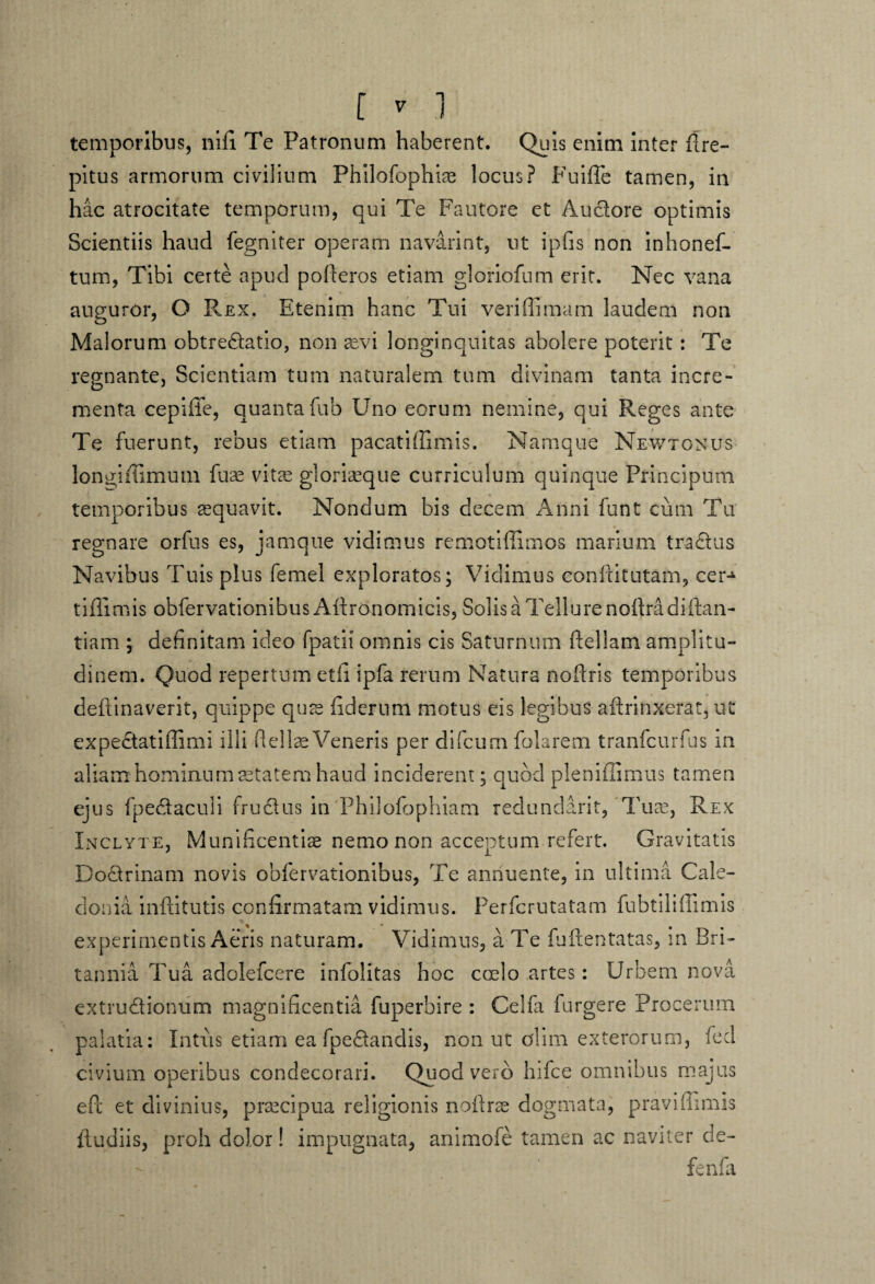 [ 7 1 temporibus, ni fi Te Patronum haberent. Quis enim inter flre- pitus armorum civilium Philofophias locus? Fuifle tamen, in hac atrocitate temporum, qui Te Fautore et Auclore optimis Scientiis haud fegniter operam navarint, ut ipfis non inhonef- tum, Tibi certe apud pofteros etiam gloriofum erit. Nec vana auguror, O Rex. Etenim hanc Tui veri (Emam laudem non Malorum obtre&atio, non as vi longinquitas abolere poterit: Te regnante, Scientiam tum naturalem tum divinam tanta incre¬ menta cepiffe, quantafub Uno eorum nemine, qui Reges ante Te fuerunt, rebus etiam pacatiffimis. Namque Newtonus longifiimum fuae vitas gloriaeque curriculum quinque Principum temporibus aequavit. Nondum bis decem Anni funt ciim Tu regnare orfus es, jamque vidimus remotiffimos marium tra£rus Navibus Tuis plus femel exploratos; Vidimus confUtutam, cer-1* tiflimis obfervationibus Aftronomicis, Solis a Tellure noftradiftan- tiam ; definitam ideo fpatii omnis cis Saturnum ftellam amplitu¬ dinem. Quod repertum et fi ipfa rerum Natura noftris temporibus deftinaverit, quippe quae fiderum motus eis legibus aftrinxerat, ut expe£tatiffimi illi fi elise Veneris per difcum folarem tranfcurfus m aliam hominum aetatem haud inciderem; quod pleniffimus tamen ejus fpectaculi fructus in Philofophiam redundant, Tuse, Rex Inclyte, Munificentiae nemo non acceptum refert. Gravitatis Doctrinam novis obfervationibus, Te annuente, in ultima Cale¬ donia inftitutis confirmatam vidimus. Perfcrutatam fubtiliffimis experimentis Aeris naturam. Vidimus, a Te fuftentatas, in Bri¬ tannia Tua adolefcere infolitas hoc ccelo artes: Urbem nova extru&ionum magnificentia fuperbire : Celfa furgere Procerum palatia: Intus etiam ea fpe£tandis, non ut olim exterorum, fed civium operibus condecorari. Quod vero hifce omnibus majus efic et divinius, prrecipua religionis nofirse dogmata, praviflimis iludiis, proh dolor! impugnata, animofe tamen ac naviter de- fenfa