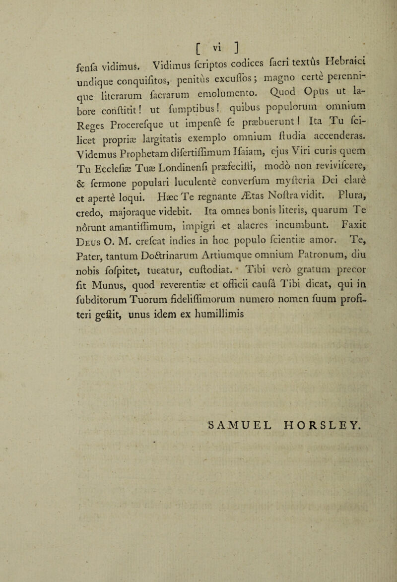 fenfa vidimus. Vidimus fcriptos codices facri textte Hebraici undique conquifitos, penitus excuffos; magno certe perenni-- que lite rarum facrarum emolumento. Quod Opus ut la¬ bore conffitit! ut fumptibus! quibus populorum omnium Reges Procerefque ut impenfe fe praebuerunt! Ita ,Tu Sci¬ licet proprim largitatis exemplo omnium ftudia accendeias. Videmus Prophetam difertiffimum Ifaiam, ejus Viri curis quem Tu Ecclefise Tuse Londinenfi praefecifti, modo non rev-ivifcere, & Termone populari luculente converfum myftcria Dei clare et aperte loqui. Hsec Te regnante .ffitas Noftra vidit. Plura, credo, majoraque videbit. Ita omnes bonis literis, quarum Te norunt amantiffimum, impigri et alacres incumbunt. Faxit Deus O. M. crefcat indies in hoc populo fcientne amor. Te, Pater, tantum Do&rinarum Artiumque omnium Patronum, diu nobis Tofpitet, tueatur, cuftodiat. Tibi vero gratum precor fit Munus, quod reverentia et officii caufa Tibi dicat, qui in fubditorum Tuorum fideliffimorum numero nomen Tuum profi¬ teri geftit, unus idem ex humillimis SAMUEL HORSLEY.