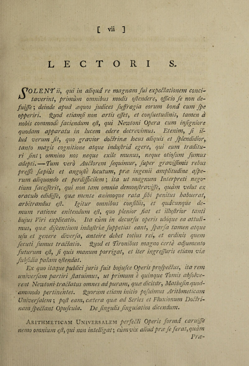 LECTORI S. C^OLENT ii, qui in aliqua re magnam fui expedlationem conci* taverint, primum omnibus modis oftendere, officio fe non de- fuiffie; deinde apud aquos judices fuffragia eorum bona cum fpe opperiri. Quod etiamfi non artis effiet, et confuetudinis, tamen a nobis commode faciendum ef, qui Newtoni Opera cum infigniore quodam apparatu in lucem edere decrevimus. Etenim, fi il¬ lud verum fit, quo gravior dodtrina locus aliquis et fplendidior, tanto magis cognitione atque indufria egere, qui eum traditu¬ ri fnt; omnino nos neque exile munus, neque otiofum fumus adepti.—vero Audior em fequimur, fuper graviffimis rebus prejje fapius et angufie locutum, ingenii amplitudine afpe- rum aliquando et perdifficilem; /7# magnum Interpreti nego¬ tium faceffierit, <7^/ /20/z omnia demonfraviffie, quam velut ex oraculo edidiffie, qua mente animoque rata fbi penitus habuerat, arbitrandus ef. Igitur omnibus confluis, et quacunque de¬ mum ratione enitendum ef, quo plenior fat et illufnor tanti hujus Viri explicatio. Ita cimi in decurfu operis ubique ea attuli¬ mus, qua difcentium indufria fappetias eant, fparfa tamen atque ufu et genere diverfa, anteire debet totius rei, et ordinis quem fecuti fumus tradlatio. Quod et furonibus magno certe adjumento futurum ef, f quis manum porrigat, et iter ingreffuris etiam via fubfdia palam ofendat. Ex quo itaque publici juris fuit hujufce Operis profpedlus, ita rem univerfam partiri fatuimus, ut primum e quinque fornis abfolve- rent Newtoni tradlatus omnes ad puram, qua dicittlr, Mathefn quod¬ ammodo pertinentes. Quorum etiam initio pofuimus Arithmeticam Univerfalem ; pof eam, cater a qua ad Series et Fluxionum Doctri¬ nam fpedtant Opufcula. De fngulis fngulatirn dicendum. Arithmeticam Universalem perfedti Operis forma caruiffie nemo omnium ef,qui non intelligat; cum vix aliud pra fe ferat, quam Era-