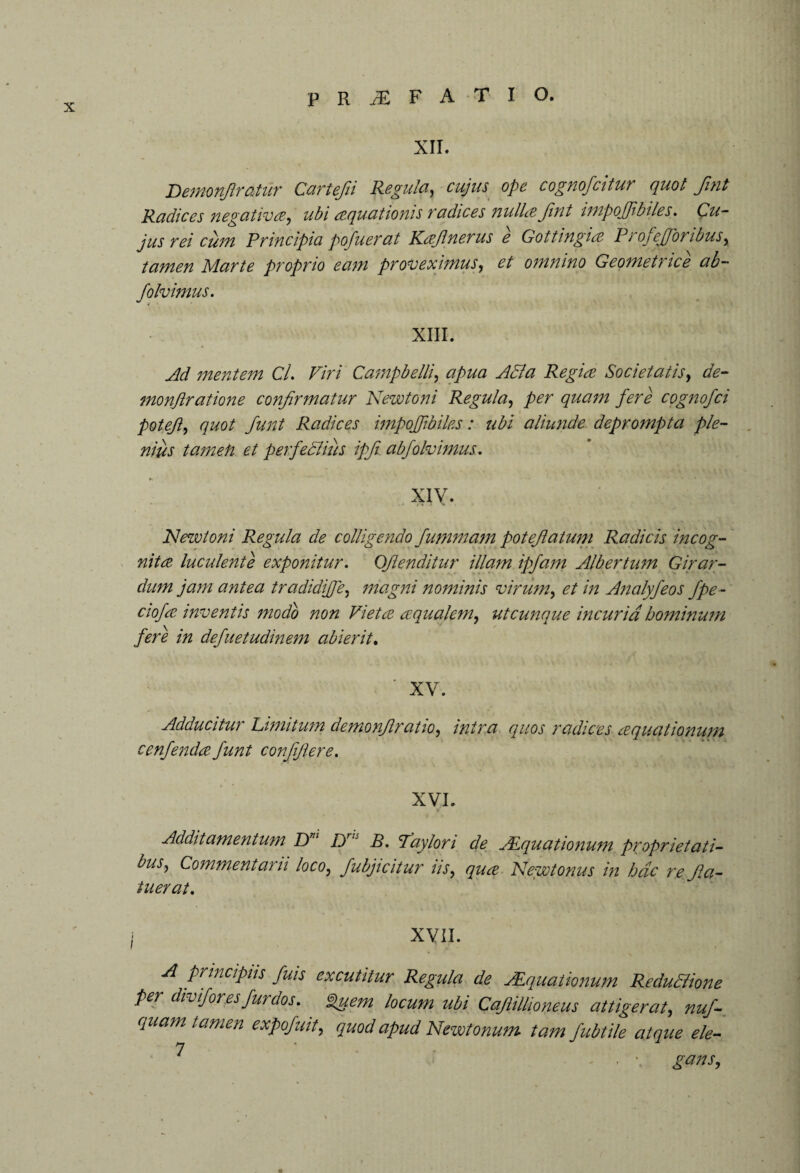 XII. Demonfiratiir Cartefii Regula, cujus ope cognofcitur quot fint Radices negatives, ubi aquationis radices nulla Jint impoffbiles. Cu¬ jus rei cum Principia pofuerat Kajlnerus e Gottingia P r of e [foribus, tamen Marte proprio eam proveximus, et omnino Geometrice ab- folvimus. XIII. Ad mentem Cl. Viri Campbelli, apua AB a Regia Societatis, de¬ mo nftr at ione confirmatur Newtoni Regula, per quam fere cognofci potejl, quot funt Radices impojf biles: ubi aliunde deprompta ple¬ nius tamefi et perfeBius ipfi ab folvimus. xiy. INewtoni Regula de colligendo fummam poteflatum Radicis incog¬ nita luculente exponitur. Oflenditur illam ipfam Albertum Girar¬ dum jam antea tradidijfe, magni nominis virum, et in Analyfeos fpe- ciofa inventis modio non Vieta aqualem, utcunque incuria hominum fere in defuetudinem abierit. ' XV. Adducitur Limitum demonjlratio, intra quos radices aquationum cenfenda funt confijlere. XVI. Additamentum Dm Dris B. Pay lori de AEquationum proprietati- bus, Commentarii loco, Jubjicitur iis, qua New/onus in hac re Jla- tuerat. i XVII. A principiis fuis excutitur Regula de Aquationum ReduSlione per diviforesfurdos. Quem locum ubi Cajlillioneus attigerat, nuf- quam tamen expofuit, quod apud Newtonum tam fubtile atque ele- ‘ ■ \ gans. O