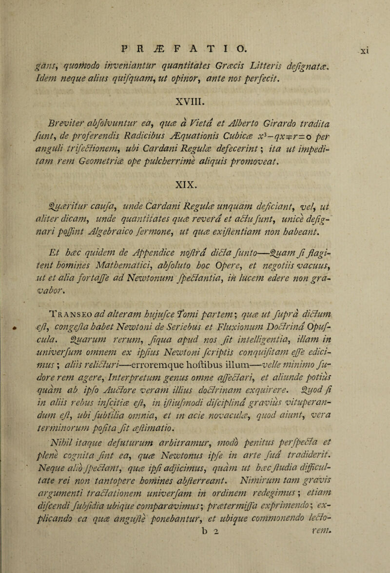 xi gans, quomodo inveniantur quantitates Gratis Litteris defgnata. Idem neque alius quifquam, zz/ opinor, zzaj' perfecit. XVIIL Breviter abfolvuntur ea, qua a Vietd et Alberto Girardo tradita funt, de proferendis Radicibus Aequationis Cubica x3-qx^r—o per anguli trifetiionem, z/£/ Cardani Regula defecerint; ut impedi¬ tam rem Geometria ope pulcherrime aliquis promoveat. XIX. guaritur caufa, z/zzcfe Cardani Regula unquam deficiant, vel, ut aliter dicam, z/zzd*? quantitates qua revera et atiu funt, unice dejig- poffint Algebraico fer mone, ut qua exiflentiam non habeant. Et hac quidem de Appendice nofira ditia funto—fluam Jiflagi¬ tent homines Mathematici, abfoluto hoc Opere, negotiis vacuus, ut et alia fortajfe ad Newtonum fpetiantia, in lucem edere non gra¬ vabor. Transeo ad alteram hujufce forni partem; zz^ fuprd ditium efl, conge fla habet Newtoni de Seriebus et Fluxionum Dotirind Opuf- cula. Quarum rerum, Jiqua apud nos fit intelligentia, ///zzzzz /zz univerfum omnem ex ipjius Newtoni fcriptis conquifitam effe edici¬ mus ; relitiuri—-erroremque hoftibus ilium—velle minimo fu- agere, Interpretum genus omne affetiari, et aliunde potius quam ab ipfo Alitiore veram illius dotirinam exquirere. J^z/oz/ fi in aliis rebus infcitia eft, in ifliufmodi difciplina gravius vituperan¬ dum efl, ubi fubtilia omnia, et m acie novaculee, quod aiunt, vera terminorum pofita fit aftimatio. Nihil itaque de futurum arbitramur, modo penitus p er f peti a et plene cognita fint ea, qua Newtonus ipfe in arte fud tradiderit. Neque alio f peti an t, qua ipfi adjicimus, quam ut hacfudi a difficul¬ tate rei non tantopere homines abflerreant. Nimirum tam gravis argumenti tratiationem univerfam in ordinem redegimus; etiam difcendi fubfidia ubique comparavimus; prater miff a exprimendo; ex¬ plicando ea qua angufte ponebantur, et ubique commonendo letio- b 2 venu
