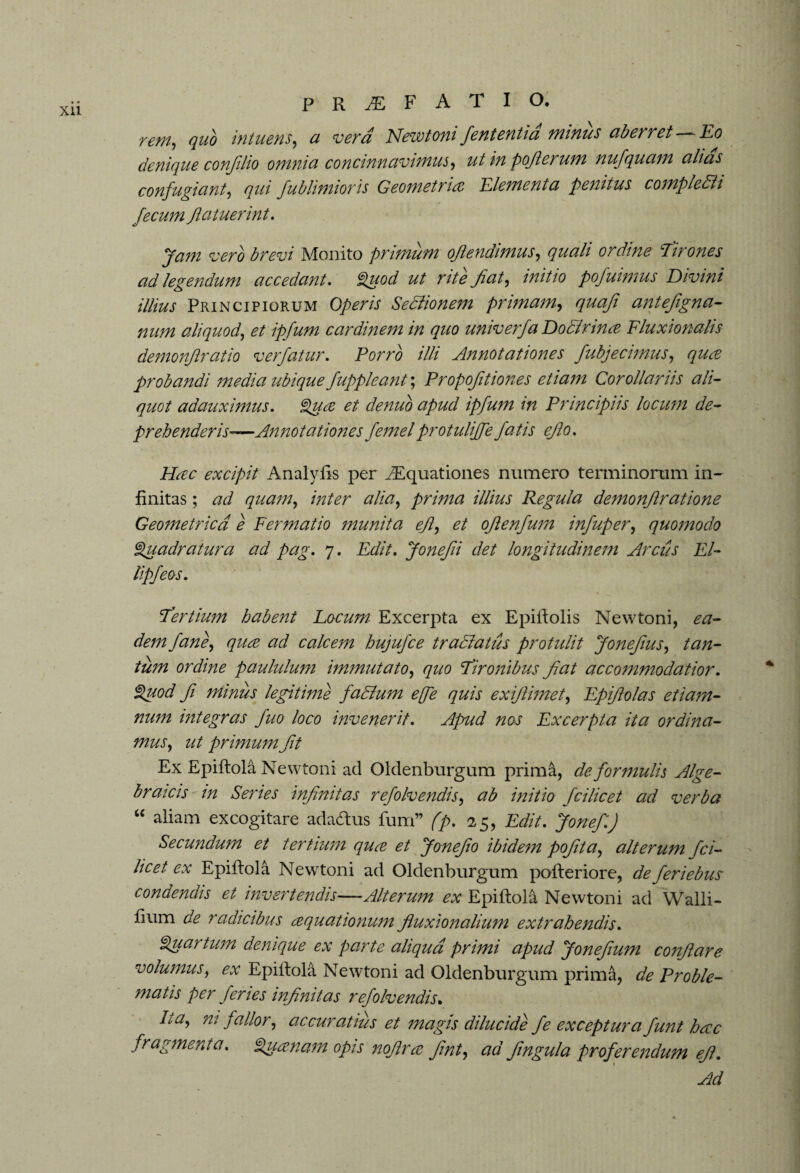 rem, quo intuens, a vera Newtoni Jententid minus aberret—Eo denique conjiho omnia concinnavimus, ut tn pojlerum nufqucim alias confugiant, qui fublimioris Geometria Elementa penitus compleBi fecum Jlatuerint. Jam vero brevi Monito primum ojlendimus, quali ordine Tirones ad legendum accedant, Quod ut rite jiat, initio pofuimus Divini illius Principiorum Operis Sedlionem primam, quoji antefigna- num aliquod, et ipfum cardinem in quo univerfa Do&rina Fluxion alis demonjiratio verfatur. Porro illi Annotationes fubjecimus, qua probandi media ubique fuppleant; Propojitiones etiam Corollariis ali¬ quot adauximus. Qua et denuo apud ipfum in Principiis locum de- prehenderis—Annotationes femelprotuliffefatis eflo. Hac excipit Analyfts per iEquationes numero terminorum in¬ finitas ; ad quam, inter alia, prima illius Regula demonflratione Geometrica e Permotio munita efl, et oftenfum infuper, quomodo Quadratura ad pag. 7. Edit. Jonefii det longitudinem Arctis EI- lipfeos. Tertium habent Locum Excerpta ex Epiftolis Newtoni, ea¬ dem fane, qua ad calcem hujufce trablatus protulit Jonefius, tan¬ tum ordine paululum immutato, quo Tironibus fiat accommodatior. Quod fi minus legitime faStum efe quis exifthnet, Epifolas etiam- num integras fuo loco invenerit. Apud nos Excerpta ita ordina¬ mus, ut primum ft Ex Epiftola Newtoni ad Oldenburgum prima, de formulis Alge¬ braic is in Series infinitas refolvendis, ab initio fcilicet ad verba “ aliam excogitare ada&us fum” (p. 25, Edit. Jonefi) Secundum et tertium qua et Jonefio ibidem pofita, alterum fci¬ licet ex Epiftola Newtoni ad Oldenburgum pofteriore, de feriebus condendis et invertendis—Alterum ex Epiftola Newtoni ad Walli- lium de radicibus aquationum fluxionalium extrahendis. Quartum denique ex parte aliqua primi apud Jonefum confare volumus, ex Epiftola Newtoni ad Oldenburgum prima, de Proble¬ matis per feries infinitas refolvendis. L a, ni fallor, accuratius et magis dilucide fe exceptura funt hac fragmenta. Quanam opis nofira fint, ad fingula proferendum efi. Ad