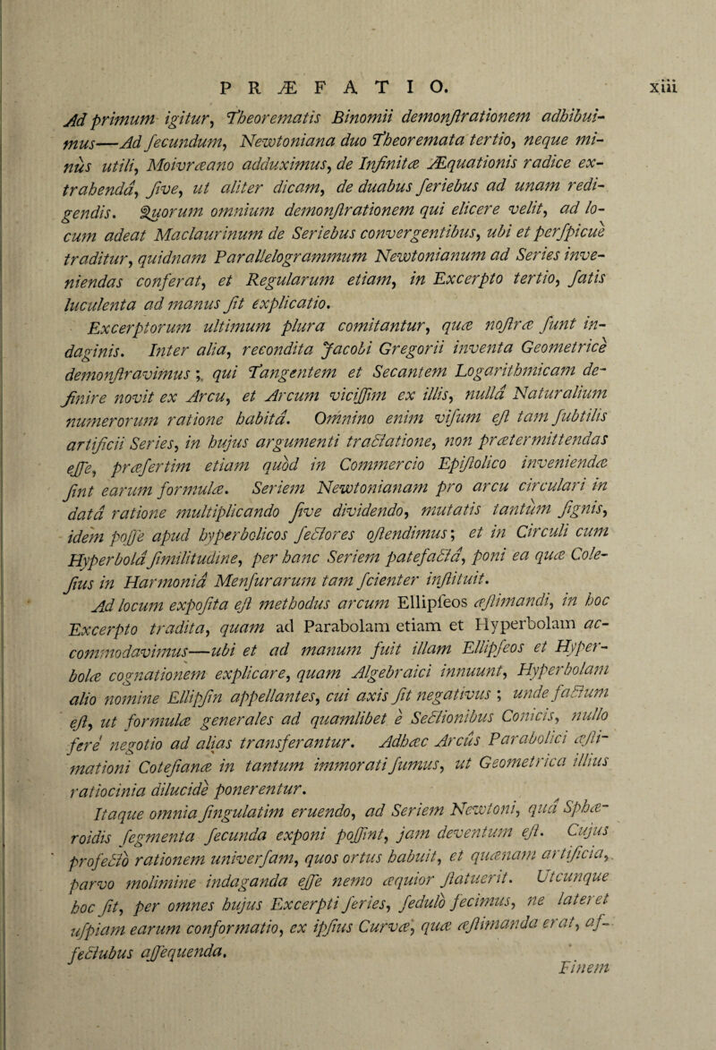Ad primum igitur, Theorematis Binomii demonjlrationem adhibui- mus—Ad fecundum, Newtoniana duo Theoremata tertio, #0#z/0 #*/- utili, Moivraano adduximus, de Infinita AEquationis radice ex¬ trahenda', five, ut aliter dicam, ^ duabus feriebus ad unam redi¬ gendis. Quorum omnium demonjlrationem qui elicere velit, /0- 0^;^ <2^0#/ Maclaurinum de Ser i e bus convergentibus, 0/ perfpicue traditur, quidnam Parallelogrammum Newtonianum ad Series inve¬ niendas conferat, et Regularum etiam, Excerpto tertio, fatis luculenta ad manus fit explicatio. Excerptorum ultimum plura comitantur, <7#^ noflra fiunt in¬ daginis. /;z/0r #//#, recondita Jacobi Gregorii inventa Geometrice demonfiravimus Tangentem et Secantem Logarithmic am de¬ finire novit ex Arcu, 0/ Arcum viciffim ex illis, nulla Naturalium numerorum ratione habita. Omnino enim vifum efl tam fubtilis artificii Series, /V/ hujus argumenti tractatione, non prater mittendas ejfie, prafertim etiam quod in Commercio Epifiohco invenienda fint earum formula. Seriem Newtonianam pro arcu circulari in data ratione multiplicando five dividendo, mutatis tantum fignis, idem pojfe apud hyperbolicos feci or es oflendimus; 0/ Circuli cum Hyperbola fimilitudine, />0r hanc Seriem patefada, poni ea qua Cole- fius in Harmonia Menfurarum tam fidenter infiituit. Ad locum expofita efl methodus arcum Ellipieos afiimandi, m /600 Excerpto tradita, quam ad Parabolam etiam et Hyperbolam <20- commodavimus—0/ ^ manum fuit illam Ellipfeos et Hyper¬ bola cognationem explicare, quam Algebraici innuunt, Hyperbolam alio nomine Elligfin appellantes, cui axis fit negativus ; unde fa dum efl, ut formula generales ad quamlibet e Sedionibus Comas, nullo fere negotio ad alias transferantur. Adhac Arcus Parabolic i ajh- mationi Cotefiana in tantum immorati fumus, ut Geometrica illius ratiocinia dilucide ponerentur. Itaque omnia fingulatim eruendo, ad Seriem Newt on i, qua Spha- roidis fegmenta fecunda exponi pojfint, jam deventum efi. Cujus ' prof edo rationem univerfam, quos ortus habuit, et quanam artificia,, parvo molimine indaganda effe nemo aquior fiatuerit. L/tcunque hoc fit, per omnes hujus Excerpti feries, fedulo fecimus, ne lateret ufpiam earum conformatio, ex ipjius Curva, qua afhmanda et at, af— fedubus afjequenda. Finem