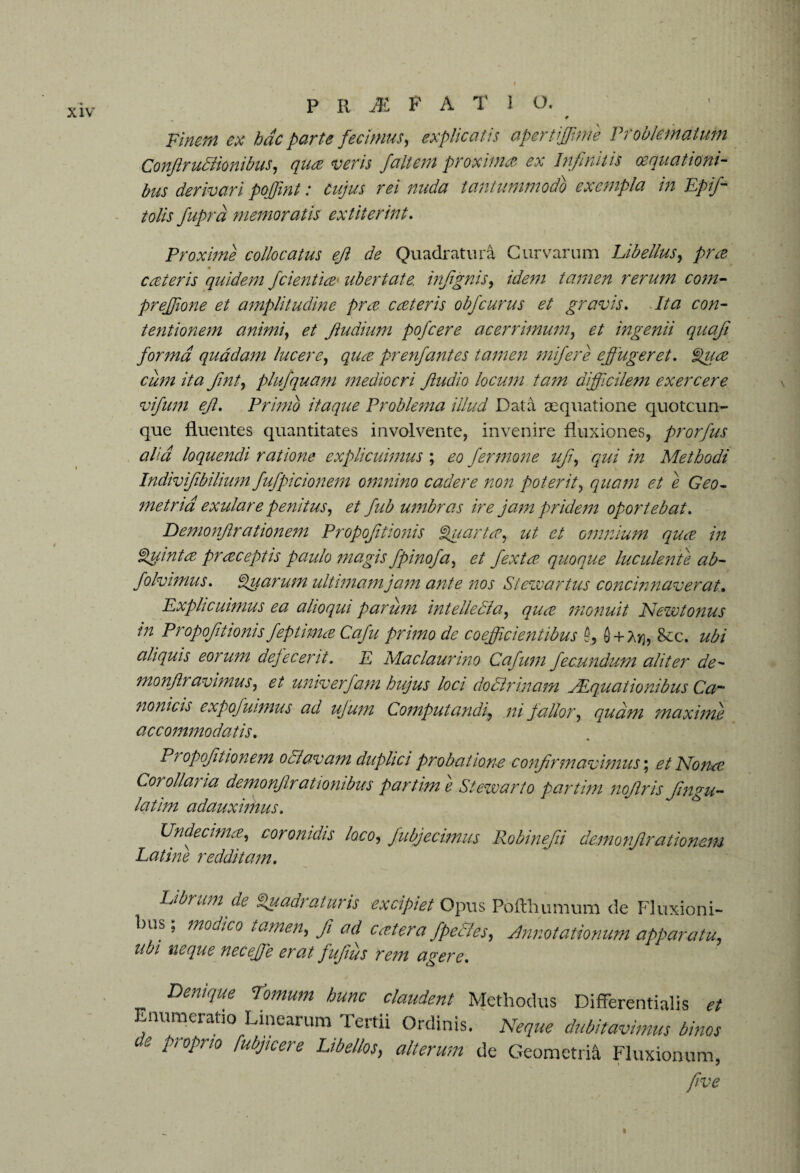 9 Finem ex hac parte fecimus, explicatis aper tiff me Problem at uni ConJlruBionibus, <7^ wm faltem proximas ex Infinitis cequationi- bus derivari pojfmt: cujus rei nuda tantummodo exempla in Epifi tolis fuprd memoratis extiterint. Proxime collocatus eft de Quadratura Curvarum Libellus, pree cat er is quidem fcientia ubertate, infignis, idem tamen rerum com- prejjione et amplitudine pree cat eris obfeurus et gravis. //<2 £*0/2- tentionem animi, fiudiwn pofcere acerrimum, ingenii quafi forma quadam lucere, pr enfant es tamen mifere effugeret. Qua cum ita fint, plufquam mediocri Jludio locum tam difficilem exercere vifum eft. Primo itaque Problema illud Data aequatione quotcun- que fluentes quantitates involvente, invenire fluxiones, prorfus aha loquendi ratione explicuimus ; eo fermone ufi, qui in Methodi Indivifibilium fufpicionem omnino cadere non poterit, quam et e Geo¬ metria exulare penitus, et fub umbras ire jam pridem oportebat. Demonfirationem Propofitionis Quartce, ut et omnium quee in Quinta pr receptis paulo magis fpinofa, et fextee quoque luculenfe ab- folvimus. Quarum ultimam jam ante nos Stewartus concinnaverat. Explicuimus ea alioqui parum intelledia, qua monuit Newt onus in Propofitionis feptimre Cafu primo de coefficientibus Q + Atj, See. ubi aliquis eorum defecerit. E Maclaurino Cafum fecundum aliter de~ monjlt avi mus, et univerfam hujus loci dodlrinam JEquaiionibus Ca~ nonicis expofuimus ad ujum Computandi, ni fallor, qud?n maximi accommodatis. Propofitionem 0 flavam duplici probatione confirmavimus; et Nonas Corollaria demonjirationibus partim e Stewart0 partim nofiris fingu- latim adauximus. Undecima, coronidis loco, fubjecimus Robinejii demonfirationem Latine redditam. Librum de Quadraturis excipiet Opus Pofthumum de Fluxioni¬ bus; modico tamen, fi ad catena fpeHes, Annotationum apparatu, ubi neque necejje erat fufiits rem agere. Denique tomum hunc claudent Methodus Differentialis et Enumeratio Linearum Tertii Ordinis. Neque dubitavimus binos e proprio fubjicere Libellos, alterum de Geometria Fluxionum, five
