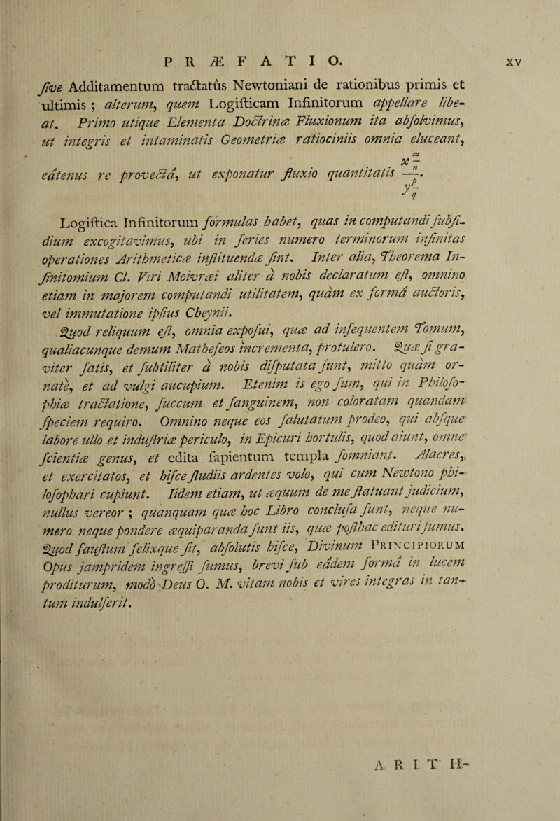 five Additamentum tradlatus Newtoniani de rationibus primis et ultimis ; alterum, quem Logifticam Infinitorum appellare libe¬ at. Primo utique Elementa Dodlrina Fluxionum ita abfolvimus, ut integris et intaminatis Geometria ratiociniis omnia eluceant, m x - eatenus re proveBd, ut exponatur fluxio quantitatis y- Logiflica Infinitorum formulas habet, quas in computandifiubfi.- dium excogitavimus, ubi in feries numero terminorum infinitas operationes Arithmetica inflituenda flnt. Inter alia, Fheorema In- finitomium Cl. Viri Moivrai aliter a nobis declaratum efl, omnino etiam in majorem computandi utilitatem, quam ex forma auctoris, vel immutatione ipfius Cbeynii. Quod reliquum efl, omnia expofui, qua ad infequentem Fornum, qualiacunque demum Mathefeos incrementa, protulero. Qua fi gra¬ viter fatis, et fubtiliter d nobis difputata fiunt, mitto quam or¬ nate, et ad vulgi aucupium. Etenim is ego fium, qui in Philofo- phia tradlatione, fuccum et fanguinem, non coloratam quandam fpeciem requiro. Omnino neque eos falutatum prodeo, qui abfque labore ullo et induftria periculo, in Epicuri hortulis, quod aiunt, omne fidentia genus, et edita fapientum templa fiomniant. Alacres,, et exercitatos, et hifcefludiis ardentes volo, qui cum Nezvtono pbi- lofophari cupiunt. Udem etiam, ut aquum de me fi atuant judicium, nullus vereor ; quanquam qua hoc Libro conclufa fiunt, neque nu¬ mero neque pondere aquip aranda fiunt iis, qua poflh ac editui ifumus. Quod faufium felix que fit, abfolutis hifce, Divinum Principiorum Opus jampridem ingrejji fumus, brevi fub eadem forma in lucem proditurum, modo Deus 0. M. vitam nobis et vires integi as in runa¬ tum indulferit. A R I T II-