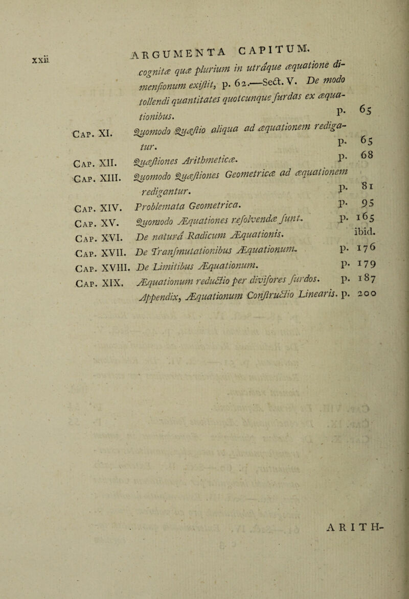 argumenta capitum. cognita qua plurium in utrdque aquatione dt- menfionum exijlit, p. 62.—Seft.V. De modo tollendi quantitates quotcunque fitrdas ex aqua¬ tionibus. Cap. XI. Sifomodo Suajlio aliqua ad aquationem rediga- p. tur. 1 Cap. XII. Quafiiones Arithmetica. P' Cap. XIII. Quomodo Zuajliones Geometrica ad aquationem redigantur. 4 * Cap. XIV. Problemata Geometrica. P* Cap. XV. Quomodo Equation es rxfolvendafunU p. Cap. XVI. Be natura Radicum JEquationis. Cap. XVII. Be T'ranfmutationibus JLquationunu P* Cap. XVIII. Be Limitibus JLquationunu P* Cap. XIX. JLquationum redu&io per divifores fur dos. p. Jppendix, JEquationum Conflruciho Linearis. p. 65 65 68 1 81 95 165 ibid. 176 179 187 200 ARITH