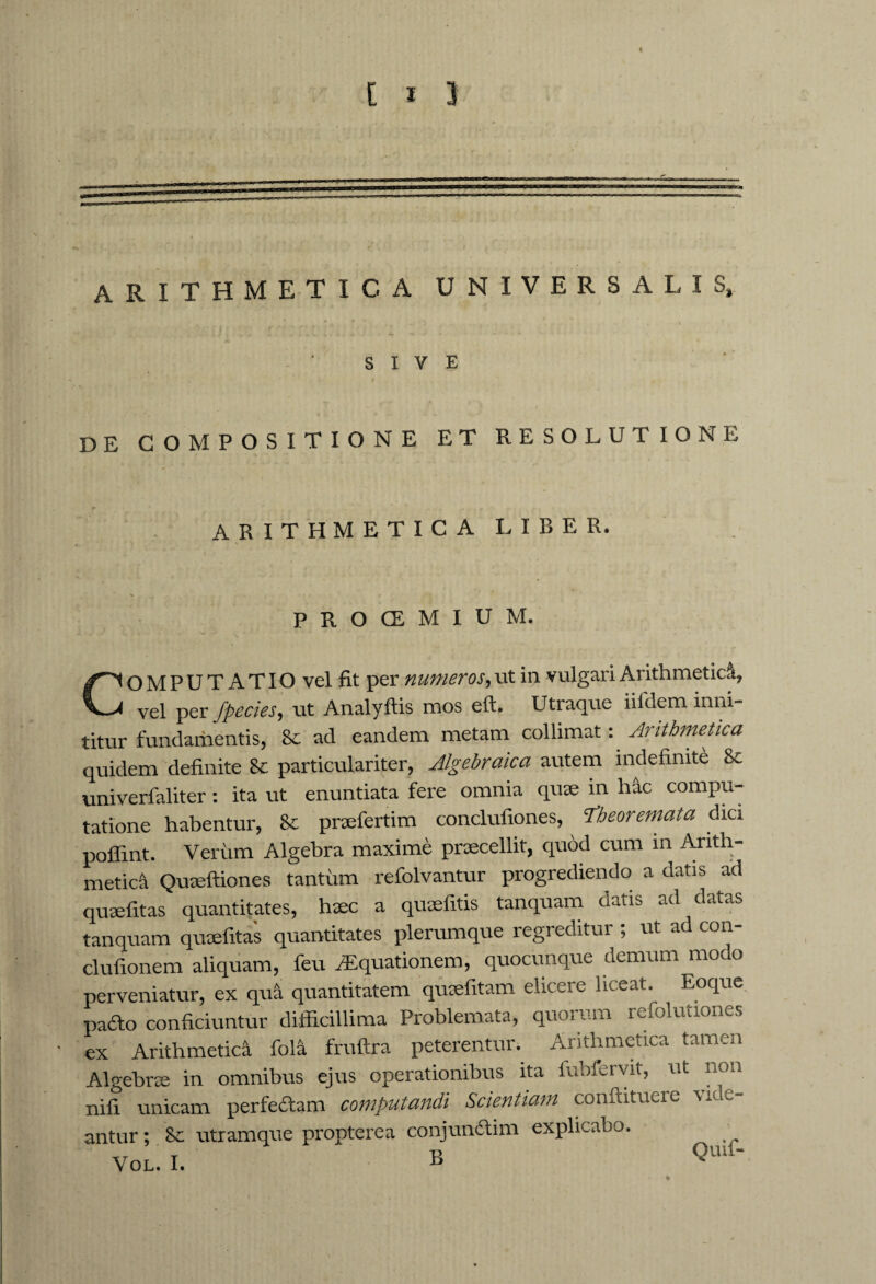 = arithmetica universalis. SIVE DE COMPOSITIONE ET RESOLUTIONE ARITHMETICA LIBER. PROCEMIUM. COMPUTATIO vel fit per numeros, ut in vulgari Arithmetici, vel per fpecies, ut Analyftis mos eft. Utraque iifclem inni¬ titur fundamentis, &c ad eandem metam collimat: Arithmetica quidem definite & particulariter, Algebraica autem indefinite 8t univerfaliter: ita ut enuntiata fere omnia quae in hic compu¬ tatione habentur, 8t praefertim conclufiones, Theoremata dici poflint. Verum Algebra maxime praecellit, quod cum in Arith¬ metici Quaeftiones tantum refolvantur progrediendo a datis ad quaefitas quantitates, haec a quaefitis tanquam datis ad datas tanquam quaefitas quantitates plerumque regi editur , ut ad con clufionem aliquam, feu Aquationem, quocunque demum modo perveniatur, ex qui quantitatem quaefitam elicere liceat. Eoque patto conficiuntur difficillima Problemata, quorum refolutiones ex Arithmetici foli fruftra peterentur. Arithmetica tamen Algebrae in omnibus ejus operationibus ita fubfervit, ut non nifl unicam perfedtam computandi Scientiam conftituere vide¬ antur ; & utramque propterea conjunftim explicabo. VOL. I. B