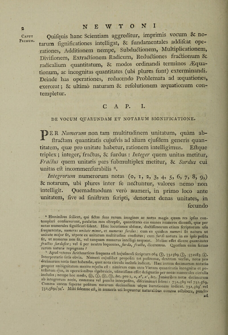 Caput Primum. N E W T O N I Quifquis hanc Scientiam aggreditur, imprimis vocum Sc no¬ tarum fignificationes intelligat, 8c fundamentales addifcat ope¬ rationes, Additionem nempe, Subdudionem, Multiplicationem, Divilionem, Extractionem Radicum, Redu6tiones fractionum 8c radicalium quantitatum, 8c modos ordinandi terminos Aequa¬ tionum, ac incognitas quantitates (ubi plures funt) exterminandi. Deinde lias operationes, reducendo Problemata ad aequationes, exerceat; 8e ultimo naturam Se refolutionem aequationum con¬ templetur. CAP. I. DE VOCUM QUARUNDAM ET NOTARUM SIGNIFICATIONE. T3 E R Numerum non tam multitudinem unitatum, quam ab- ftractam quantitatis cujufvis ad aliam ejufdem generis quan¬ titatem, quae pro unitate habetur, rationem intelligimus. Elfque triplex; integer, fracftus, 8c furdus : Integer quem unitas metitur, FraElus quem unitatis pars fubmultiplex metitur, 8c Surdus cui unitas eft incommenfurabilis a. Integrorum numerorum notas (o, i, 2, 3, 4, 5, 6, 7, 8, 9,) 8c notarum, ubi plures inter fe necRuntur, valores nemo non intelligit. Quemadmodum vero numeri, in primo loco ante unitatem, five ad finiftram fcripti, denotant denas unitates, in fecundo a Hominibus fciiicet, qui fiftas fuas rerum imagines ac notas magis quam res ipfas con¬ templari confueverunt, paulatim mos obrepfit, quantitates eas omnes numeros dicendi, quae per notas numerales lignilicari folent. Hinc locutiones abfonae, doitiflimorum etiam fcriptorum ufu tiequentatae, numerus unitate minor, e.t numerus furdus: cum ea quidem numeri lit natura ut unitate major fit, utpote ex unitatum multitudine conflatus; cum furdi natura in eo ipfo pofita fit, ut numerus non fit, vel tanquam numerus intelligi nequeat. Melius efiet dicere quantitates f> aUas fui dafve; vel fi per neutra loquentes, fur da, fratria, diceremus. Quorfum enim fermo rerum naturae repugnans ? Apud veteres Arithmeticos frequens eft hujufmodi fcriptura 064 (3), 732560 (3), 572083 (4). Interpretatio fatis obvia. Numeri cujuflibet propofiti tot poftrem*, dextram verfus, not* p^o ecimarum notis funt habendae, quot nota circulo inclufa indicat. H*c autem decimarum notatio propter amoiguitatem merito rejefta eft : nimirum cum ante Vietam quantitatis incognita; et po- teftatum ejus, in operationibus algebraicis, ufitatiffima eflet defignatio per notas numerales circulis inc n as, nempe oc mo 0, (o), (T), (3), &c. pro 1, x, xz, x\ &c. Junioribus notae decimarum ab m.egrorum notis, commate vel pundo interpofito, difcriminari folent: 732, ^69 vel 732.560. Comma autem fuperne pofitum notarum decimalium ufque iterationem indicat. 732,560’ vel 732,5694.94 . Mihi folemne eft, in numeris uti loquuntur naturalibus comma adhibere, punito ad