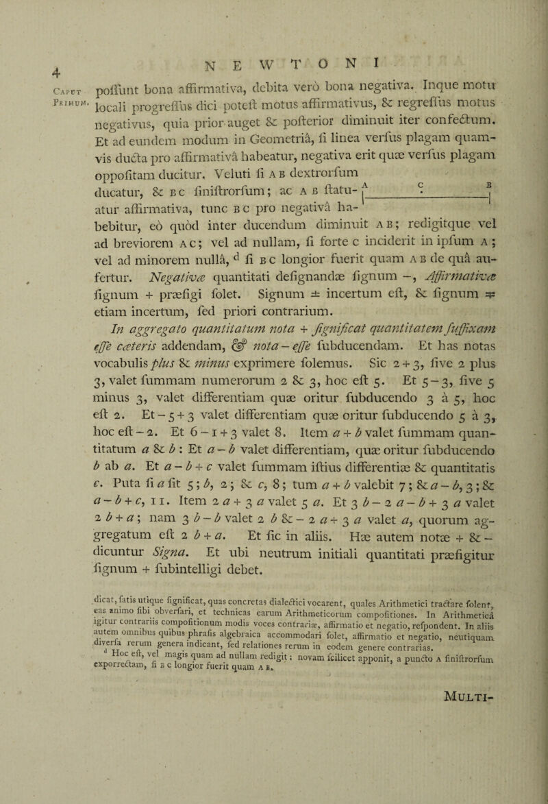 Caput Primum. N E W T O N I poliunt bona affirmativa, debita vero bona negativa. Inque motu locali progreffus dici pote ft motus affirmativus, Sc regieffus motus negativus, quia prior auget 8e pofterior diminuit iter confedfum. Et ad eundem modum in Geometria, fi linea verfus plagam quam¬ vis dutfta pro affirmativa habeatur, negativa erit quae verfus plagam oppofitam ducitur. Veluti fi ab dextrorfum ducatur, & b c fmiftrorfum; ac ab ftatu- £_^® atur affirmativa, tunc bc pro negativa ha¬ bebitur, eb quod inter ducendum diminuit ab; redigitque vel ad breviorem ac; vel ad nullam, fi forte c inciderit in iplum a ; vel ad minorem nulla, d fi bc longior fuerit quam ab de qua au¬ fertur. Negativa quantitati de lignandae fignum —, Affirmativa lignum + praefigi folet. Signum incertum eft, Se fignum etiam incertum, fed priori contrarium. In aggregato quantitatum nota + Jignificat quantitatem fujffixam effe cateris addendam, & nota-ejffe fubducendam. Et has notas vocabulis plus Se minus exprimere folemus. Sic 2 + 3, live 2 plus 3, valet fummam numerorum 2 8e 3, hoc elt 5. Et 5-3, live 5 minus 3, valet differentiam quae oritur fubducendo 3 a 3, hoc elt 2. Et-5 + 3 valet differentiam quae oritur fubducendo 5 a 3, hoc elt - 2. Et 6~i + 3 valet 8. Item a + b valet fummam quan¬ titatum a Se b : Et a-b valet differentiam, quas oritur fubducendo b ab a. Et a — b + c valet fummam iftius differentiae Se quantitatis c. Puta fi a fit 5 ; 2; Se c, 8; tum a + b valebit 7 ; Se a — b, 3 ; Se a — b + c, ii. Item 2 # + 3 *2 valet 5 <2. Et 3 £ — 2# — b + 3 a valet 2 b + a ; nam 3 b — b valet 2 £Se — 2 *2 + 3 *2 valet <2, quorum ag¬ gregatum elt 2 b + a. Et lie in aliis. Hae autem notae + Se — dicuntur Signa. Et ubi neutrum initiali quantitati praefigitur fignum + fubintelligi debet. dicat, fatis utique figmficat, quas concretas dialeitici vocarent, quales Arithmetici traitare folent, eas animo fibi obverfari, et technicas earum Arithmeticorum compofitiones. In Arithmetica igitur contrariis compofitionum modis voces contrarias, affirmatio et negatio, refpondent. In aliis autem omm us quibus phrafis algebraica accommodari folet, affirmatio et negatio, neutiquain diveila rerum genera indicant, fed relationes rerum in eodem genere contrarias. 0Cff ’ 'r m^'s ac* nu^am redigit; novam fcilicet apponit, a punito a fmiftrorfum cxporreitam, fise longior fuerit quam ab. Multi